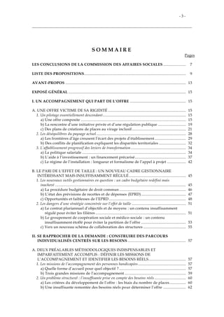 - 3 -
S O M M A I R E
Pages
LES CONCLUSIONS DE LA COMMISSION DES AFFAIRES SOCIALES...................... 7
LISTE DES PROPOSITIONS.................................................................................................. 9
AVANT-PROPOS .................................................................................................................... 13
EXPOSÉ GÉNÉRAL ................................................................................................................. 15
I. UN ACCOMPAGNEMENT QUI PART DE L’OFFRE ...................................................... 15
A. UNE OFFRE VICTIME DE SA RIGIDITÉ ........................................................................... 15
1. Un pilotage essentiellement descendant................................................................................ 15
a) Une offre composite ..................................................................................................... 15
b) La rencontre d’une initiative privée et d’une régulation publique ........................... 19
c) Des plans de créations de places au virage inclusif.................................................... 21
2. Les déséquilibres du paysage actuel ...................................................................................... 28
a) Les frontières d’âge creusent l’écart des projets d’établissement .............................. 29
b) Des conflits de planification expliquent les disparités territoriales .......................... 32
3. L’affaiblissement progressif des leviers de transformation..................................................... 34
a) La politique salariale .................................................................................................... 34
b) L’aide à l’investissement : un financement précarisé................................................. 37
c) Le régime de l’installation : longueur et formalisme de l’appel à projet .................. 42
B. LE PARI DE L’EFFET DE TAILLE : UN NOUVEAU CADRE GESTIONNAIRE
INTÉRESSANT MAIS INSUFFISAMMENT RÉGULÉ....................................................... 45
1. Les nouveaux outils gestionnaires en question : un cadre budgétaire redéfini mais
inachevé .............................................................................................................................. 45
a) La procédure budgétaire de droit commun ................................................................ 46
b) L’état des prévisions de recettes et de dépenses (EPRD)........................................... 47
c) Opportunités et faiblesses de l’EPRD .......................................................................... 48
2. Les dangers d’une stratégie concentrée sur l’effet de taille .................................................... 51
a) Le contrat pluriannuel d’objectifs et de moyens : un contenu insuffisamment
régulé pour éviter les filières ....................................................................................... 51
b) Le groupement de coopération sociale et médico-sociale : un contenu
insuffisamment étoffé pour éviter la partition de l’offre ........................................... 53
c) Vers un nouveau schéma de collaboration des structures ......................................... 55
II. SE RAPPROCHER DE LA DEMANDE : CONSTRUIRE DES PARCOURS
INDIVIDUALISÉS CENTRÉS SUR LES BESOINS ........................................................ 57
A. DEUX PRÉALABLES MÉTHODOLOGIQUES INDISPENSABLES ET
IMPARFAITEMENT ACCOMPLIS : DÉFINIR LES MISSIONS DE
L’ACCOMPAGNEMENT ET IDENTIFIER LES BESOINS RÉELS.................................... 57
1. Les missions de l’accompagnement des personnes handicapées.............................................. 57
a) Quelle forme d’accueil pour quel objectif ? ................................................................ 57
b) Trois grandes missions de l’accompagnement ........................................................... 59
2. Un problème structurel : l’insuffisante prise en compte des besoins réels .............................. 60
a) Les critères du développement de l’offre : les biais du nombre de places................ 60
b) Une insuffisante remontée des besoins réels pour déterminer l’offre ...................... 62
 