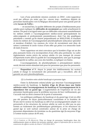 - 30 - REPENSER LE FINANCEMENT DU HANDICAP
POUR ACCOMPAGNER UNE SOCIÉTÉ INCLUSIVE
Lors d’une précédente mission conduite en 20161, votre rapporteur
avait par ailleurs pu noter que les - encore trop - nombreux départs de
personnes handicapées vers la Belgique découlaient pour une grande part de
cette lacune de l’offre ;
- en second lieu, la qualité différente des projets d’établissements pour
adultes peut expliquer les difficultés de recrutement que subit actuellement le
secteur. On peut à cet égard noter que ces difficultés concernent essentiellement
les métiers relatifs à l’accompagnement médico-social (principalement les
aides-soignants et professionnels paramédicaux), dont l’un des graphiques
précédents a montré qu’ils étaient prépondérants en MAS/FAM, et touchent
moins les métiers de l’accompagnement pluridisciplinaire (éducateur spécialisé
et moniteur d’atelier). Les carences du vivier de recrutement sont donc de
nature à entretenir le cercle vicieux d’une offre qui peine à se renouveler faute
de main d’œuvre.
Votre rapporteur est ainsi convaincu que la frontière d’âge est un des
plus puissants freins à la recomposition d’une offre plus pertinente. Le cadre
réglementaire moins précis du secteur adulte n’a pas manqué de creuser
d’importants écarts dans la qualité de l’accompagnement, sans que le passage
de la majorité ne suffise, aux yeux des familles, à expliquer ces hiatus.
L’accompagnement, de pluridisciplinaire à principalement médico-
social, devient moins stimulant tant pour les personnes que pour les personnels.
Proposition n° 3 : étayer le projet des établissements du secteur
adulte et élargir le recrutement des personnels qui y travaillent, afin de
garantir un suivi pluridisciplinaire.
(2) La frontière entre adulte handicapé et personne âgée
Outre la dichotomie enfant/adulte qui structure l’accompagnement
médico-social du handicap, la barrière d’âge de 60 ans trace une limite
arbitraire entre l’accompagnement du handicap et l’accompagnement de la
dépendance liée au grand âge. L’augmentation de l’espérance de vie des
personnes handicapées pose le problème nouveau de leur vieillissement, qui
s’accorde mal au droit commun de la perte d’autonomie.
Les politiques publiques du handicap et du grand âge n’ont en effet
pas été pensées de façon particulièrement coordonnée et la frontière de
60 ans met le secteur du handicap au défi d’un accompagnement adapté. Les
personnels et les structures du secteur adulte ne sont en effet pas ou peu
formés au traitement des problématiques gériatriques, et les structures du
grand âge se sont surtout construites autour de la prise en charge de
personnes dépendantes du troisième ou du quatrième âge (la moyenne d’âge
à l’entrée tourne autour de 85 ans).
1 Cl.-L. CAMPION et Ph. MOUILLER, Prise en charge de personnes handicapées dans des
établissements situés en dehors du territoire national, rapport d’information fait au nom de la
commission des affaires sociales du Sénat n° 218 (2016-2017).
 