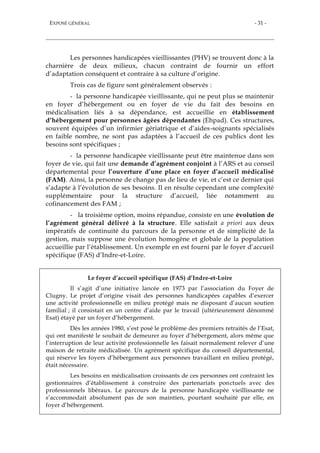 EXPOSÉ GÉNÉRAL - 31 -
Les personnes handicapées vieillissantes (PHV) se trouvent donc à la
charnière de deux milieux, chacun contraint de fournir un effort
d’adaptation conséquent et contraire à sa culture d’origine.
Trois cas de figure sont généralement observés :
- la personne handicapée vieillissante, qui ne peut plus se maintenir
en foyer d’hébergement ou en foyer de vie du fait des besoins en
médicalisation liés à sa dépendance, est accueillie en établissement
d’hébergement pour personnes âgées dépendantes (Ehpad). Ces structures,
souvent équipées d’un infirmier gériatrique et d’aides-soignants spécialisés
en faible nombre, ne sont pas adaptées à l’accueil de ces publics dont les
besoins sont spécifiques ;
- la personne handicapée vieillissante peut être maintenue dans son
foyer de vie, qui fait une demande d’agrément conjoint à l’ARS et au conseil
départemental pour l’ouverture d’une place en foyer d’accueil médicalisé
(FAM). Ainsi, la personne de change pas de lieu de vie, et c’est ce dernier qui
s’adapte à l’évolution de ses besoins. Il en résulte cependant une complexité
supplémentaire pour la structure d’accueil, liée notamment au
cofinancement des FAM ;
- la troisième option, moins répandue, consiste en une évolution de
l’agrément général délivré à la structure. Elle satisfait a priori aux deux
impératifs de continuité du parcours de la personne et de simplicité de la
gestion, mais suppose une évolution homogène et globale de la population
accueillie par l’établissement. Un exemple en est fourni par le foyer d’accueil
spécifique (FAS) d’Indre-et-Loire.
Le foyer d’accueil spécifique (FAS) d’Indre-et-Loire
Il s’agit d’une initiative lancée en 1973 par l’association du Foyer de
Clugny. Le projet d’origine visait des personnes handicapées capables d’exercer
une activité professionnelle en milieu protégé mais ne disposant d’aucun soutien
familial ; il consistait en un centre d’aide par le travail (ultérieurement dénommé
Esat) étayé par un foyer d’hébergement.
Dès les années 1980, s’est posé le problème des premiers retraités de l’Esat,
qui ont manifesté le souhait de demeurer au foyer d’hébergement, alors même que
l’interruption de leur activité professionnelle les faisait normalement relever d’une
maison de retraite médicalisée. Un agrément spécifique du conseil départemental,
qui réserve les foyers d’hébergement aux personnes travaillant en milieu protégé,
était nécessaire.
Les besoins en médicalisation croissants de ces personnes ont contraint les
gestionnaires d’établissement à construire des partenariats ponctuels avec des
professionnels libéraux. Le parcours de la personne handicapée vieillissante ne
s’accommodait absolument pas de son maintien, pourtant souhaité par elle, en
foyer d’hébergement.
 
