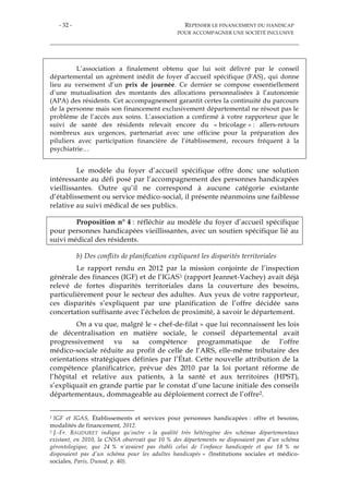 - 32 - REPENSER LE FINANCEMENT DU HANDICAP
POUR ACCOMPAGNER UNE SOCIÉTÉ INCLUSIVE
L’association a finalement obtenu que lui soit délivré par le conseil
départemental un agrément inédit de foyer d’accueil spécifique (FAS), qui donne
lieu au versement d’un prix de journée. Ce dernier se compose essentiellement
d’une mutualisation des montants des allocations personnalisées à l’autonomie
(APA) des résidents. Cet accompagnement garantit certes la continuité du parcours
de la personne mais son financement exclusivement départemental ne résout pas le
problème de l’accès aux soins. L’association a confirmé à votre rapporteur que le
suivi de santé des résidents relevait encore du « bricolage » : allers-retours
nombreux aux urgences, partenariat avec une officine pour la préparation des
piluliers avec participation financière de l’établissement, recours fréquent à la
psychiatrie…
Le modèle du foyer d’accueil spécifique offre donc une solution
intéressante au défi posé par l’accompagnement des personnes handicapées
vieillissantes. Outre qu’il ne correspond à aucune catégorie existante
d’établissement ou service médico-social, il présente néanmoins une faiblesse
relative au suivi médical de ses publics.
Proposition n° 4 : réfléchir au modèle du foyer d’accueil spécifique
pour personnes handicapées vieillissantes, avec un soutien spécifique lié au
suivi médical des résidents.
b) Des conflits de planification expliquent les disparités territoriales
Le rapport rendu en 2012 par la mission conjointe de l’inspection
générale des finances (IGF) et de l’IGAS1 (rapport Jeannet-Vachey) avait déjà
relevé de fortes disparités territoriales dans la couverture des besoins,
particulièrement pour le secteur des adultes. Aux yeux de votre rapporteur,
ces disparités s’expliquent par une planification de l’offre décidée sans
concertation suffisante avec l’échelon de proximité, à savoir le département.
On a vu que, malgré le « chef-de-filat » que lui reconnaissent les lois
de décentralisation en matière sociale, le conseil départemental avait
progressivement vu sa compétence programmatique de l’offre
médico-sociale réduite au profit de celle de l’ARS, elle-même tributaire des
orientations stratégiques définies par l’État. Cette nouvelle attribution de la
compétence planificatrice, prévue dès 2010 par la loi portant réforme de
l’hôpital et relative aux patients, à la santé et aux territoires (HPST),
s’expliquait en grande partie par le constat d’une lacune initiale des conseils
départementaux, dommageable au déploiement correct de l’offre2.
1 IGF et IGAS, Établissements et services pour personnes handicapées : offre et besoins,
modalités de financement, 2012.
2 J.-Fr. BAUDURET indique qu’outre « la qualité très hétérogène des schémas départementaux
existant, en 2010, la CNSA observait que 10 % des départements ne disposaient pas d’un schéma
gérontologique, que 24 % n’avaient pas établi celui de l’enfance handicapée et que 18 % ne
disposaient pas d’un schéma pour les adultes handicapés » (Institutions sociales et médico-
sociales, Paris, Dunod, p. 40).
 