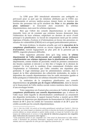 EXPOSÉ GÉNÉRAL - 33 -
La LFSS pour 2011 introduisait néanmoins une ambiguïté en
prévoyant pour sa part que les dotations attribuées par la CNSA aux
établissements et services médico-sociaux étaient fixées en fonction des
besoins des personnes tels qu’ils résultent des Priac et des priorités des
plans nationaux1 : se trouvaient alors escamotés les schémas
départementaux, mais aussi les schémas régionaux.
Bien que l’effort des conseils départementaux se soit depuis
intensifié, force est de constater que certaines lacunes demeurent dans
l’élaboration de leurs schémas, empêchant ces derniers de servir d’outil
principal à la planification. Le travail de comparaison mené par les centres
régionaux d’études, d’actions et d’informations en faveur des personnes en
situation de vulnérabilité (CREAI) est à cet égard particulièrement précieux.
De toute évidence, la situation actuelle, qui voit la séparation de la
compétence planificatrice, exercée au niveau régional, et de la mission
d’orientation, exercée logiquement au plus près de la personne par la
MDPH, engendre plusieurs difficultés.
Votre rapporteur préconise donc qu’à long terme, le schéma
départemental de l’offre médico-sociale soit considéré comme réellement
complémentaire aux schémas régionaux dans la planification de l’offre. Les
départements, comme échelon de proximité, restent les premiers connaisseurs
des besoins exprimés et doivent à ce titre être à l’origine de la décision de
création2. Ce n’est qu’à la condition d’une communauté d’échelon entre
l’implantation et l’orientation que l’offre connaîtra une répartition plus
pertinente. Il s’agit entretemps pour les administrations centrales, dans le
respect de la libre administration des collectivités territoriales, de mettre à
disposition des conseils départementaux tous les outils nécessaires (guides et
fiches pratiques) à l’élaboration de schémas exhaustifs et homogènes.
La restitution de la compétence planificatrice aux conseils
départementaux ne présente pas de risques inflationnistes, dans la mesure
où le financement de l’offre médico-sociale restera maintenu dans les limites
d’une enveloppe fermée.
Votre rapporteur est d’autant plus convaincu de l’utilité de rendre la
compétence planificatrice aux conseils départementaux que, à rebours de
l’idée reçue selon laquelle la décentralisation contribuerait au creusement
des disparités territoriales, le rapport Jeannet-Vachey a montré qu’en 2010
les indices de dispersion par département du financement de l’offre existante
étaient de 48 % pour les crédits de l’assurance maladie et de 28 % pour les
crédits accordés par les conseils départementaux.
1 Art. L. 314-3 du CASF. Cet article est lui-même partiellement contredit par l’article L. 314-4 du
même code, aux termes duquel ces dotations sont fixées en fonction des besoins de la population, des
priorités définies au niveau national en matière médico-sociale, en tenant de l’activité et des coûts
moyens des établissements et services et d’un objectif de réduction progressive des inégalités
dans l’allocation des ressources entre régions ».
2 Cette proposition paraît est peu compatible avec l’état actuel du financement de l’offre médico-
sociale à destination des personnes handicapées, largement assuré par des crédits d’assurance
maladie, mais est à rapprocher de celles que votre rapporteur formulera au II.
 