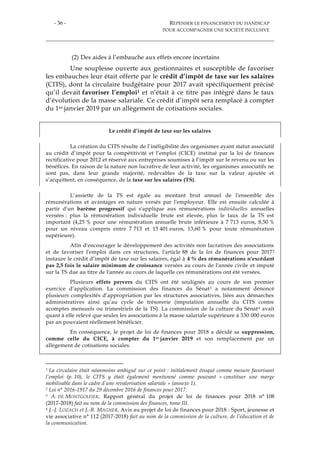 - 36 - REPENSER LE FINANCEMENT DU HANDICAP
POUR ACCOMPAGNER UNE SOCIÉTÉ INCLUSIVE
(2) Des aides à l’embauche aux effets encore incertains
Une souplesse ouverte aux gestionnaires et susceptible de favoriser
les embauches leur était offerte par le crédit d’impôt de taxe sur les salaires
(CITS), dont la circulaire budgétaire pour 2017 avait spécifiquement précisé
qu’il devait favoriser l’emploi1 et n’était à ce titre pas intégré dans le taux
d’évolution de la masse salariale. Ce crédit d’impôt sera remplacé à compter
du 1er janvier 2019 par un allègement de cotisations sociales.
Le crédit d’impôt de taxe sur les salaires
La création du CITS résulte de l’inéligibilité des organismes ayant statut associatif
au crédit d’impôt pour la compétitivité et l’emploi (CICE) institué par la loi de finances
rectificative pour 2012 et réservé aux entreprises soumises à l’impôt sur le revenu ou sur les
bénéfices. En raison de la nature non lucrative de leur activité, les organismes associatifs ne
sont pas, dans leur grande majorité, redevables de la taxe sur la valeur ajoutée et
s’acquittent, en conséquence, de la taxe sur les salaires (TS).
L’assiette de la TS est égale au montant brut annuel de l'ensemble des
rémunérations et avantages en nature versés par l'employeur. Elle est ensuite calculée à
partir d'un barème progressif qui s'applique aux rémunérations individuelles annuelles
versées : plus la rémunération individuelle brute est élevée, plus le taux de la TS est
important (4,25 % pour une rémunération annuelle brute inférieure à 7 713 euros, 8,50 %
pour un niveau compris entre 7 713 et 15 401 euros, 13,60 % pour toute rémunération
supérieure).
Afin d'encourager le développement des activités non lucratives des associations
et de favoriser l'emploi dans ces structures, l'article 88 de la loi de finances pour 20172
instaure le crédit d’impôt de taxe sur les salaires, égal à 4 % des rémunérations n'excédant
pas 2,5 fois le salaire minimum de croissance versées au cours de l'année civile et imputé
sur la TS due au titre de l'année au cours de laquelle ces rémunérations ont été versées.
Plusieurs effets pervers du CITS ont été soulignés au cours de son premier
exercice d’application. La commission des finances du Sénat3 a notamment dénoncé
plusieurs complexités d’appropriation par les structures associatives, liées aux démarches
administratives ainsi qu’au cycle de trésorerie (imputation annuelle du CITS contre
acomptes mensuels ou trimestriels de la TS). La commission de la culture du Sénat4 avait
quant à elle relevé que seules les associations à la masse salariale supérieure à 330 000 euros
par an pouvaient réellement bénéficier.
En conséquence, le projet de loi de finances pour 2018 a décidé sa suppression,
comme celle du CICE, à compter du 1er janvier 2019 et son remplacement par un
allègement de cotisations sociales.
1 La circulaire était néanmoins ambiguë sur ce point : initialement évoqué comme mesure favorisant
l’emploi (p. 10), le CITS y était également mentionné comme pouvant « constituer une marge
mobilisable dans le cadre d’une revalorisation salariale » (annexe 1).
2 Loi n° 2016-1917 du 29 décembre 2016 de finances pour 2017.
3 A. DE MONTGOLFIER, Rapport général du projet de loi de finances pour 2018 n° 108
(2017-2018) fait au nom de la commission des finances, tome III.
4 J.-J. LOZACH et J.-B. MAGNER, Avis au projet de loi de finances pour 2018 : Sport, jeunesse et
vie associative n° 112 (2017-2018) fait au nom de la commission de la culture, de l’éducation et de
la communication.
 