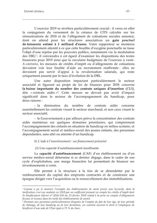 EXPOSÉ GÉNÉRAL - 37 -
L’exercice 2019 se révélera particulièrement crucial : il verra en effet
la conjugaison du versement de la créance de CITS calculée sur les
rémunérations de 2018 et de l’allègement de cotisations sociales annoncé,
dont on attend pour les structures associatives un gain ponctuel
de trésorerie estimé à 1 milliard d’euros. Votre rapporteur se montrera
particulièrement attentif à ce que cette bouffée d’oxygène ponctuelle ne fasse
l’objet d’une reprise par les pouvoirs publics, notamment via la modulation
des DRL1 : il conviendra à cet égard d’examiner les dispositions des textes
financiers pour 2019 ainsi que la circulaire budgétaire de l’exercice à venir.
A contrario, les mesures de crédits d’impôt ou d’allègements de cotisations
devraient voir leur finalité d’aide au recrutement réaffirmée : elles ne
devraient pas servir d’appui à la revalorisation salariale, qui reste
uniquement assurée par le taux d’évolution de la DRL.
Une autre disposition impactant particulièrement le secteur
associatif et figurant au projet de loi de finances pour 2018 concerne
la baisse importante du nombre des contrats uniques d’insertion (CUI),
dits « contrats aidés »2. Cette mesure ne devrait pas avoir d’impact
significatif dans le secteur de l’accompagnement du handicap, pour
deux raisons :
- la diminution du nombre de contrats aidés concerne
essentiellement les contrats visant le secteur marchand, et non ceux visant le
secteur associatif,
- le Gouvernement a par ailleurs prévu la concentration des contrats
aidés maintenus sur quelques domaines prioritaires, qui comprennent
l’accompagnement des enfants en situation de handicap en milieu scolaire, et
l’accompagnement social et médico-social des jeunes enfants, des personnes
dépendantes, sans abri ou atteinte d’un handicap.
b) L’aide à l’investissement : un financement précarisé
(1) Une capacité d’autofinancement insuffisante
La capacité d’autofinancement (CAF) d’un établissement ou d’un
service médico-social détermine si ce dernier dégage, dans le cadre de son
cycle d’exploitation, une marge financière lui permettant de financer ses
investissements à venir.
Elle permet à la structure à la fois de se désendetter par le
remboursement du capital des emprunts contractés et de construire une
épargne dirigée vers l’acquisition ou le renouvellement des immobilisations.
1 Comme a pu le montrer l’exemple des établissements de santé privés non lucratifs, dont la
tarification s’est vue moduler en 2018 par un coefficient prenant en compte les crédits d’impôt dont
ils bénéficiaient (décret n° 2018-130 du 23 février 2018 relatif à la prise en compte d’allégements
fiscaux et sociaux dans les tarifs des établissements de santé).
2 Destinés aux personnes particulièrement éloignées de l’emploi du fait de leur âge, de leur période
de chômage, de leur handicap ou de leur formation, ces contrats ouvrent le droit à l’employeur de
bénéficier d’une aide de l’État égale à 75 % du Smic.
 