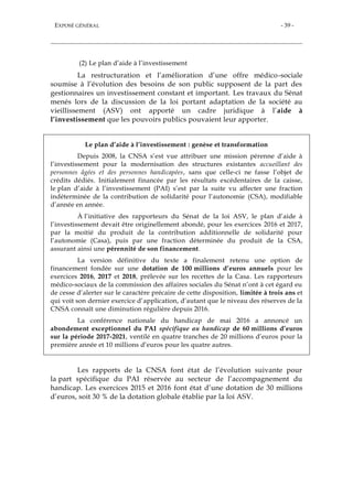 EXPOSÉ GÉNÉRAL - 39 -
(2) Le plan d’aide à l’investissement
La restructuration et l’amélioration d’une offre médico-sociale
soumise à l’évolution des besoins de son public supposent de la part des
gestionnaires un investissement constant et important. Les travaux du Sénat
menés lors de la discussion de la loi portant adaptation de la société au
vieillissement (ASV) ont apporté un cadre juridique à l’aide à
l’investissement que les pouvoirs publics pouvaient leur apporter.
Le plan d’aide à l’investissement : genèse et transformation
Depuis 2008, la CNSA s’est vue attribuer une mission pérenne d’aide à
l’investissement pour la modernisation des structures existantes accueillant des
personnes âgées et des personnes handicapées, sans que celle-ci ne fasse l’objet de
crédits dédiés. Initialement financée par les résultats excédentaires de la caisse,
le plan d’aide à l’investissement (PAI) s’est par la suite vu affecter une fraction
indéterminée de la contribution de solidarité pour l’autonomie (CSA), modifiable
d’année en année.
À l’initiative des rapporteurs du Sénat de la loi ASV, le plan d’aide à
l’investissement devait être originellement abondé, pour les exercices 2016 et 2017,
par la moitié du produit de la contribution additionnelle de solidarité pour
l’autonomie (Casa), puis par une fraction déterminée du produit de la CSA,
assurant ainsi une pérennité de son financement.
La version définitive du texte a finalement retenu une option de
financement fondée sur une dotation de 100 millions d’euros annuels pour les
exercices 2016, 2017 et 2018, prélevée sur les recettes de la Casa. Les rapporteurs
médico-sociaux de la commission des affaires sociales du Sénat n’ont à cet égard eu
de cesse d’alerter sur le caractère précaire de cette disposition, limitée à trois ans et
qui voit son dernier exercice d’application, d’autant que le niveau des réserves de la
CNSA connaît une diminution régulière depuis 2016.
La conférence nationale du handicap de mai 2016 a annoncé un
abondement exceptionnel du PAI spécifique au handicap de 60 millions d’euros
sur la période 2017-2021, ventilé en quatre tranches de 20 millions d’euros pour la
première année et 10 millions d’euros pour les quatre autres.
Les rapports de la CNSA font état de l’évolution suivante pour
la part spécifique du PAI réservée au secteur de l’accompagnement du
handicap. Les exercices 2015 et 2016 font état d’une dotation de 30 millions
d’euros, soit 30 % de la dotation globale établie par la loi ASV.
 