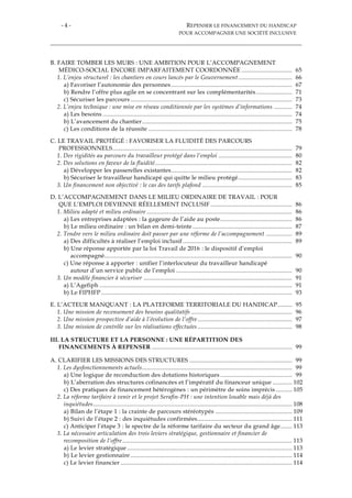 - 4 - REPENSER LE FINANCEMENT DU HANDICAP
POUR ACCOMPAGNER UNE SOCIÉTÉ INCLUSIVE
B. FAIRE TOMBER LES MURS : UNE AMBITION POUR L’ACCOMPAGNEMENT
MÉDICO-SOCIAL ENCORE IMPARFAITEMENT COORDONNÉE ............................... 65
1. L’enjeu structurel : les chantiers en cours lancés par le Gouvernement................................. 66
a) Favoriser l’autonomie des personnes .......................................................................... 67
b) Rendre l’offre plus agile en se concentrant sur les complémentarités...................... 71
c) Sécuriser les parcours ................................................................................................... 73
2. L’enjeu technique : une mise en réseau conditionnée par les systèmes d’informations ........... 74
a) Les besoins .................................................................................................................... 74
b) L’avancement du chantier............................................................................................ 75
c) Les conditions de la réussite ........................................................................................ 78
C. LE TRAVAIL PROTÉGÉ : FAVORISER LA FLUIDITÉ DES PARCOURS
PROFESSIONNELS.............................................................................................................. 79
1. Des rigidités au parcours du travailleur protégé dans l’emploi ............................................. 80
2. Des solutions en faveur de la fluidité.................................................................................... 82
a) Développer les passerelles existantes.......................................................................... 82
b) Sécuriser le travailleur handicapé qui quitte le milieu protégé................................. 83
3. Un financement non objectivé : le cas des tarifs plafond ....................................................... 85
D. L’ACCOMPAGNEMENT DANS LE MILIEU ORDINAIRE DE TRAVAIL : POUR
QUE L’EMPLOI DEVIENNE RÉELLEMENT INCLUSIF .................................................. 86
1. Milieu adapté et milieu ordinaire ......................................................................................... 86
a) Les entreprises adaptées : la gageure de l’aide au poste............................................ 86
b) Le milieu ordinaire : un bilan en demi-teinte ............................................................. 87
2. Tendre vers le milieu ordinaire doit passer par une réforme de l’accompagnement ................ 89
a) Des difficultés à réaliser l’emploi inclusif................................................................... 89
b) Une réponse apportée par la loi Travail de 2016 : le dispositif d’emploi
accompagné................................................................................................................... 90
c) Une réponse à apporter : unifier l’interlocuteur du travailleur handicapé
autour d’un service public de l’emploi ....................................................................... 90
3. Un modèle financier à sécuriser ........................................................................................... 91
a) L’Agefiph ...................................................................................................................... 91
b) Le FIPHFP ..................................................................................................................... 93
E. L’ACTEUR MANQUANT : LA PLATEFORME TERRITORIALE DU HANDICAP......... 95
1. Une mission de recensement des besoins qualitatifs .............................................................. 96
2. Une mission prospective d’aide à l’évolution de l’offre.......................................................... 97
3. Une mission de contrôle sur les réalisations effectuées.......................................................... 98
III. LA STRUCTURE ET LA PERSONNE : UNE RÉPARTITION DES
FINANCEMENTS À REPENSER ...................................................................................... 99
A. CLARIFIER LES MISSIONS DES STRUCTURES ............................................................... 99
1. Les dysfonctionnements actuels............................................................................................ 99
a) Une logique de reconduction des dotations historiques ............................................ 99
b) L’aberration des structures cofinancées et l’impératif du financeur unique ............ 102
c) Des pratiques de financement hétérogènes : un périmètre de soins imprécis .......... 105
2. La réforme tarifaire à venir et le projet Serafin-PH : une intention louable mais déjà des
inquiétudes.......................................................................................................................... 108
a) Bilan de l’étape 1 : la crainte de parcours stéréotypés ............................................... 109
b) Suivi de l’étape 2 : des inquiétudes confirmées.......................................................... 111
c) Anticiper l’étape 3 : le spectre de la réforme tarifaire du secteur du grand âge....... 113
3. La nécessaire articulation des trois leviers stratégique, gestionnaire et financier de
recomposition de l’offre........................................................................................................ 113
a) Le levier stratégique ..................................................................................................... 113
b) Le levier gestionnaire ................................................................................................... 114
c) Le levier financier ......................................................................................................... 114
 