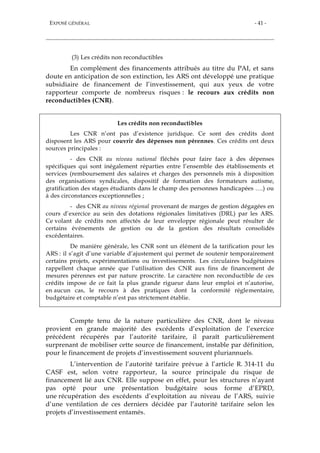 EXPOSÉ GÉNÉRAL - 41 -
(3) Les crédits non reconductibles
En complément des financements attribués au titre du PAI, et sans
doute en anticipation de son extinction, les ARS ont développé une pratique
subsidiaire de financement de l’investissement, qui aux yeux de votre
rapporteur comporte de nombreux risques : le recours aux crédits non
reconductibles (CNR).
Les crédits non reconductibles
Les CNR n’ont pas d’existence juridique. Ce sont des crédits dont
disposent les ARS pour couvrir des dépenses non pérennes. Ces crédits ont deux
sources principales :
- des CNR au niveau national fléchés pour faire face à des dépenses
spécifiques qui sont inégalement réparties entre l’ensemble des établissements et
services (remboursement des salaires et charges des personnels mis à disposition
des organisations syndicales, dispositif de formation des formateurs autisme,
gratification des stages étudiants dans le champ des personnes handicapées ….) ou
à des circonstances exceptionnelles ;
- des CNR au niveau régional provenant de marges de gestion dégagées en
cours d’exercice au sein des dotations régionales limitatives (DRL) par les ARS.
Ce volant de crédits non affectés de leur enveloppe régionale peut résulter de
certains événements de gestion ou de la gestion des résultats consolidés
excédentaires.
De manière générale, les CNR sont un élément de la tarification pour les
ARS : il s’agit d’une variable d’ajustement qui permet de soutenir temporairement
certains projets, expérimentations ou investissements. Les circulaires budgétaires
rappellent chaque année que l’utilisation des CNR aux fins de financement de
mesures pérennes est par nature proscrite. Le caractère non reconductible de ces
crédits impose de ce fait la plus grande rigueur dans leur emploi et n’autorise,
en aucun cas, le recours à des pratiques dont la conformité réglementaire,
budgétaire et comptable n’est pas strictement établie.
Compte tenu de la nature particulière des CNR, dont le niveau
provient en grande majorité des excédents d’exploitation de l’exercice
précédent récupérés par l’autorité tarifaire, il paraît particulièrement
surprenant de mobiliser cette source de financement, instable par définition,
pour le financement de projets d’investissement souvent pluriannuels.
L’intervention de l’autorité tarifaire prévue à l’article R. 314-11 du
CASF est, selon votre rapporteur, la source principale du risque de
financement lié aux CNR. Elle suppose en effet, pour les structures n’ayant
pas opté pour une présentation budgétaire sous forme d’EPRD,
une récupération des excédents d’exploitation au niveau de l’ARS, suivie
d’une ventilation de ces derniers décidée par l’autorité tarifaire selon les
projets d’investissement entamés.
 