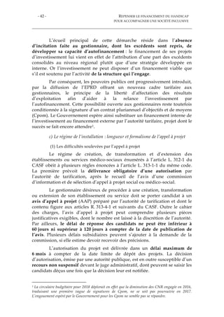 - 42 - REPENSER LE FINANCEMENT DU HANDICAP
POUR ACCOMPAGNER UNE SOCIÉTÉ INCLUSIVE
L’écueil principal de cette démarche réside dans l’absence
d’incitation faite au gestionnaire, dont les excédents sont repris, de
développer sa capacité d’autofinancement : le financement de ses projets
d’investissement lui vient en effet de l’attribution d’une part des excédents
consolidés au niveau régional plutôt que d’une stratégie développée en
interne. Or l’investissement ne peut disposer d’un financement viable que
s’il est soutenu par l’activité de la structure qui l’engage.
Par conséquent, les pouvoirs publics ont progressivement introduit,
par la diffusion de l’EPRD offrant un nouveau cadre tarifaire aux
gestionnaires, le principe de la liberté d’affectation des résultats
d’exploitation afin d’aider à la relance l’investissement par
l’autofinancement. Cette possibilité ouverte aux gestionnaires reste toutefois
conditionnée à la signature d’un contrat pluriannuel d’objectifs et de moyens
(Cpom). Le Gouvernement espère ainsi substituer un financement interne de
l’investissement au financement externe par l’autorité tarifaire, projet dont le
succès se fait encore attendre1.
c) Le régime de l’installation : longueur et formalisme de l’appel à projet
(1) Les difficultés soulevées par l’appel à projet
Le régime de création, de transformation et d’extension des
établissements ou services médico-sociaux énumérés à l’article L. 312-1 du
CASF obéit à plusieurs règles énoncées à l’article L. 313-1-1 du même code.
La première prévoit la délivrance obligatoire d’une autorisation par
l’autorité de tarification, après le recueil de l’avis d’une commission
d’information et de sélection d’appel à projet social ou médico-social.
Le gestionnaire désireux de procéder à une création, transformation
ou extension de son établissement ou service doit se porter candidat à un
avis d’appel à projet (AAP) préparé par l’autorité de tarification et dont le
contenu figure aux articles R. 313-4-1 et suivants du CASF. Outre le cahier
des charges, l’avis d’appel à projet peut comprendre plusieurs pièces
justificatives exigibles, dont le nombre est laissé à la discrétion de l’autorité.
Par ailleurs, le délai de réponse des candidats ne peut être inférieur à
60 jours ni supérieur à 120 jours à compter de la date de publication de
l’avis. Plusieurs délais subsidiaires peuvent s’ajouter à la demande de la
commission, si elle estime devoir recevoir des précisions.
L’autorisation du projet est délivrée dans un délai maximum de
6 mois à compter de la date limite de dépôt des projets. La décision
d’autorisation, émise par une autorité publique, est en outre susceptible d’un
recours non suspensif devant le juge administratif, dont peuvent se saisir les
candidats déçus une fois que la décision leur est notifiée.
1 La circulaire budgétaire pour 2018 déplorait en effet que la diminution des CNR engagée en 2016,
traduisant une première vague de signatures de Cpom, ne se soit pas poursuivie en 2017.
L’engouement espéré par le Gouvernement pour les Cpom ne semble pas se répandre.
 