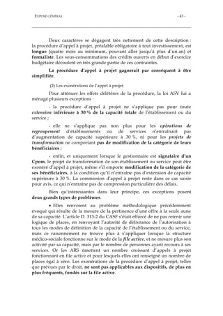 EXPOSÉ GÉNÉRAL - 43 -
Deux caractères se dégagent très nettement de cette description :
la procédure d’appel à projet, préalable obligatoire à tout investissement, est
longue (quatre mois au minimum, pouvant aller jusqu’à plus d’un an) et
formaliste. Les sous-consommations des crédits ouverts en début d’exercice
budgétaire découlent en très grande partie de ces contraintes.
La procédure d’appel à projet gagnerait par conséquent à être
simplifiée.
(2) Les exonérations de l’appel à projet
Pour atténuer les effets délétères de la procédure, la loi ASV lui a
ménagé plusieurs exceptions :
- la procédure d’appel à projet ne s’applique pas pour toute
extension inférieure à 30 % de la capacité totale de l’établissement ou du
service ;
- elle ne s’applique pas non plus pour les opérations de
regroupement d’établissements ou de services n’entraînant pas
d’augmentation de capacité supérieure à 30 %, ni pour les projets de
transformation ne comportant pas de modification de la catégorie de leurs
bénéficiaires ;
- enfin, et uniquement lorsque le gestionnaire est signataire d’un
Cpom, le projet de transformation de son établissement ou service peut être
exonéré d’appel à projet, même s’il emporte modification de la catégorie de
ses bénéficiaires, à la condition qu’il n’entraîne pas d’extension de capacité
supérieure à 30 %. La commission d’appel à projet reste dans ce cas saisie
pour avis, ce qui n’entraîne pas de compression particulière des délais.
Bien qu’intéressantes dans leur principe, ces exceptions posent
deux grands types de problèmes.
 Elles renvoient au problème méthodologique précédemment
évoqué qui résulte de la mesure de la pertinence d’une offre à la seule aune
de sa capacité. L’article D. 313-2 du CASF s’était efforcé de ne pas retenir une
logique de places, en renvoyant l’autorité de délivrance de l’autorisation à
tous les modes de définition de la capacité de l’établissement ou du service,
mais ce raisonnement ne trouve plus à s’appliquer lorsque la structure
médico-sociale fonctionne sur le mode de la file active, et ne mesure plus son
activité par sa capacité, mais par le nombre de personnes ayant recours à ses
services. Or les ARS émettent un nombre croissant d’appels à projet
fonctionnant en file active et pour lesquels elles ont renseigné un nombre de
places égal à zéro. Les exonérations de la procédure d’appel à projet, telles
que prévues par le droit, ne sont pas applicables aux dispositifs, de plus en
plus fréquents, fondés sur la file active.
 