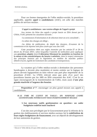 EXPOSÉ GÉNÉRAL - 45 -
Pour ces formes émergentes de l’offre médico-sociale, la procédure
applicable, appelée appel à candidatures (AAC), est celle des marchés
publics de services sociaux.
L’appel à candidatures : une version allégée de l’appel à projet
Aux termes du bilan des appels à projet lancés en 2016 dressé par la
CNSA, l’AAC présente les caractères suivants :
- la commission d’information et de sélection émet un avis consultatif ;
- le cahier des charges est allégé ;
- les délais de publication, de dépôt des dossiers, d’examen de la
commission et de réponse sont plus courts que ceux des AAP.
Cette procédure obéit aux règles énoncées par les articles 27 et 28 du
décret du 25 mars 20161, selon lesquelles l’autorité de tarification peut appliquer
une procédure adaptée dont il détermine librement les modalités en fonction de
la nature et des caractéristiques du besoin à satisfaire, dans le respect néanmoins
des principes énoncés par la législation en matière de marchés publics
(liberté d'accès, égalité de traitement des candidats et transparence).
La vocation qu’a l’offre médico-sociale à destination des personnes
handicapées à devenir plus modulaire et moins centrée sur la logique de
places devrait logiquement en faire relever une part plus importante de la
procédure d’AAC. La CNSA relevait ainsi que près d’un quart des
procédures lancées par les ARS en 2016 concernait des AAC. C’est là un
signe encourageant de la transformation de l’offre, mais aussi d’une plus
grande réactivité à l’urgence des besoins.
Proposition n° 7 : encourager un plus grand recours aux appels à
candidatures.
B. LE PARI DE L’EFFET DE TAILLE : UN NOUVEAU CADRE
GESTIONNAIRE INTÉRESSANT MAIS INSUFFISAMMENT RÉGULÉ
1. Les nouveaux outils gestionnaires en question : un cadre
budgétaire redéfini mais inachevé
L’un des axes privilégiés par le Gouvernement pour la réforme de la
gestion des établissements et services médico-sociaux fut la redéfinition de
leurs règles budgétaires de financement, avec un objectif de développement
de leur autonomie de gestion.
1 Décret n° 2016-360 du 25 mars 2016 relatif aux marchés publics.
 