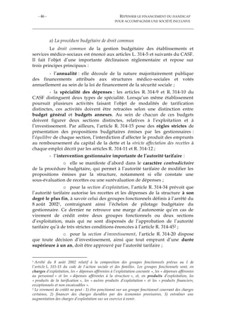 - 46 - REPENSER LE FINANCEMENT DU HANDICAP
POUR ACCOMPAGNER UNE SOCIÉTÉ INCLUSIVE
a) La procédure budgétaire de droit commun
Le droit commun de la gestion budgétaire des établissements et
services médico-sociaux est énoncé aux articles L. 314-5 et suivants du CASF.
Il fait l’objet d’une importante déclinaison réglementaire et repose sur
trois principes principaux :
- l’annualité : elle découle de la nature majoritairement publique
des financements attribués aux structures médico-sociales et votés
annuellement au sein de la loi de financement de la sécurité sociale ;
- la spécialité des dépenses : les articles R. 314-9 et R. 314-10 du
CASF distinguent deux types de spécialité. Lorsqu’un même établissement
poursuit plusieurs activités faisant l’objet de modalités de tarification
distinctes, ces activités doivent être retracées selon une distinction entre
budget général et budgets annexes. Au sein de chacun de ces budgets
doivent figurer deux sections distinctes, relatives à l’exploitation et à
l’investissement. Par ailleurs, l’article R. 314-15 pose des règles strictes de
présentation des propositions budgétaires émises par les gestionnaires :
l’équilibre de chaque section, l’interdiction d’affecter le produit des emprunts
au remboursement du capital de la dette et la stricte affectation des recettes à
chaque emploi décrit par les articles R. 314-11 et R. 314-12 ;
- l’intervention gestionnaire importante de l’autorité tarifaire :
o elle se manifeste d’abord dans le caractère contradictoire
de la procédure budgétaire, qui permet à l’autorité tarifaire de modifier les
propositions émises par la structure, notamment si elle constate une
sous-évaluation de recettes ou une surévaluation de dépenses ;
o pour la section d’exploitation, l’article R. 314-34 prévoit que
l’autorité tarifaire autorise les recettes et les dépenses de la structure à son
degré le plus fin, à savoir celui des groupes fonctionnels définis à l’arrêté du
8 août 20021, contraignant ainsi l’échelon de pilotage budgétaire du
gestionnaire. Ce dernier ne retrouve une marge d’autonomie qu’en cas de
virement de crédit entre deux groupes fonctionnels ou deux sections
d’exploitation, mais qui ne sont dispensés de l’approbation de l’autorité
tarifaire qu’à de très strictes conditions énoncées à l’article R. 314-452 ;
o pour la section d’investissement, l’article R. 314-20 dispose
que toute décision d’investissement, ainsi que tout emprunt d’une durée
supérieure à un an, doit être approuvé par l’autorité tarifaire ;
1 Arrêté du 8 août 2002 relatif à la composition des groupes fonctionnels prévus au I de
l'article L. 315-15 du code de l'action sociale et des familles. Les groupes fonctionnels sont, en
charges d’exploitation, les « dépenses afférentes à l’exploitation courante », les « dépenses afférentes
au personnel » et les « dépenses afférentes à la structure », et, en produits d’exploitation, les
« produits de la tarification », les « autres produits d’exploitation » et les « produits financiers,
exceptionnels et non encaissables ».
2 Le virement de crédit ne peut : 1) être ponctionné sur un groupe fonctionnel couvrant des charges
certaines, 2) financer des charges durables par des économies provisoires, 3) entraîner une
augmentation des charges d’exploitation sur un exercice à venir.
 
