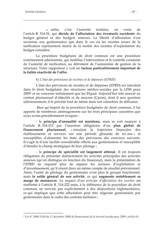 EXPOSÉ GÉNÉRAL - 47 -
o enfin, c’est l’autorité tarifaire, en vertu de
l’article R. 314-51, qui décide de l’affectation des éventuels excédents du
budget général et des budgets annexes. La liberté d’affectation n’est
reconnue aux gestionnaires que dans le cas où les recettes issues de la
tarification représentent moins de la moitié des recettes d’exploitation du
budget considéré.
La procédure budgétaire de droit commun est une procédure
extrêmement administrée, qui mobilise l’intervention et le contrôle constants
de l’autorité de tarification, au détriment de l’autonomie de gestion de la
structure. Votre rapporteur y voit un facteur particulièrement important de
la faible réactivité de l’offre.
b) L’état des prévisions de recettes et de dépenses (EPRD)
L’état des prévisions de recettes et de dépenses (EPRD) est introduit
dans le droit budgétaire des structures médico-sociales par la LFSS pour
20091 et ne concerne initialement que les Ehpad. Aujourd’hui très associé au
contrat pluriannuel d’objectifs et de moyens (Cpom), dont il sera question
ultérieurement, il le précède tout de même dans son calendrier de diffusion.
Bien qu’inspiré de la procédure budgétaire de droit commun, il lui
apporte de nombreux aménagements sur les trois principaux caractères que
nous avons précédemment évoqués :
- le principe d’annualité est maintenu, mais se voit nuancer à
l’article R. 314-213 par l’insertion obligatoire d’un plan global de
financement pluriannuel, « simulant la trajectoire financière des
établissements et services sur une période glissante de six ans » et
susceptibles d’alimenter les états des prévisions des exercices suivants.
Il s’agit là d’une facilité considérable offerte aux gestionnaires et susceptible
d’étendre le champ stratégique de leur pilotage ;
- le principe de spécialité est largement atténué. Il est toujours
obligatoire de présenter distinctement les activités principales des activités
annexes (qu’on distingue en fonction du financeur), mais la présentation de
l’EPRD ne requiert plus de séparer les sections d’exploitation et
d’investissement, qu’il réunit dans un même compte de résultat prévisionnel.
Ainsi, l’unité de pilotage du gestionnaire n’est plus le groupe fonctionnel,
mais le solde général de son activité, ce qui augmente notablement sa
marge de manœuvre. Le respect d’un principe d’affectation des recettes est
réaffirmé à l’article R. 314-222 mais, à la différence de la procédure de droit
commun, ne renvoie pas explicitement à des dispositions réglementaires,
ce qui implique que cette affectation peut être négociée gestionnaire par
gestionnaire dans le cadre des contrats tarifaires ;
1 Loi n° 2008-1330 du 17 décembre 2008 de financement de la sécurité sociale pour 2009, article 63.
 
