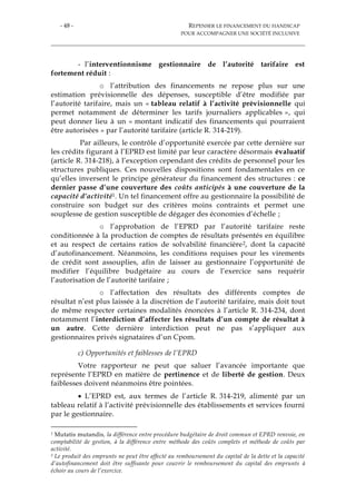 - 48 - REPENSER LE FINANCEMENT DU HANDICAP
POUR ACCOMPAGNER UNE SOCIÉTÉ INCLUSIVE
- l’interventionnisme gestionnaire de l’autorité tarifaire est
fortement réduit :
o l’attribution des financements ne repose plus sur une
estimation prévisionnelle des dépenses, susceptible d’être modifiée par
l’autorité tarifaire, mais un « tableau relatif à l’activité prévisionnelle qui
permet notamment de déterminer les tarifs journaliers applicables », qui
peut donner lieu à un « montant indicatif des financements qui pourraient
être autorisées » par l’autorité tarifaire (article R. 314-219).
Par ailleurs, le contrôle d’opportunité exercée par cette dernière sur
les crédits figurant à l’EPRD est limité par leur caractère désormais évaluatif
(article R. 314-218), à l’exception cependant des crédits de personnel pour les
structures publiques. Ces nouvelles dispositions sont fondamentales en ce
qu’elles inversent le principe générateur du financement des structures : ce
dernier passe d’une couverture des coûts anticipés à une couverture de la
capacité d’activité1. Un tel financement offre au gestionnaire la possibilité de
construire son budget sur des critères moins contraints et permet une
souplesse de gestion susceptible de dégager des économies d’échelle ;
o l’approbation de l’EPRD par l’autorité tarifaire reste
conditionnée à la production de comptes de résultats présentés en équilibre
et au respect de certains ratios de solvabilité financière2, dont la capacité
d’autofinancement. Néanmoins, les conditions requises pour les virements
de crédit sont assouplies, afin de laisser au gestionnaire l’opportunité de
modifier l’équilibre budgétaire au cours de l’exercice sans requérir
l’autorisation de l’autorité tarifaire ;
o l’affectation des résultats des différents comptes de
résultat n’est plus laissée à la discrétion de l’autorité tarifaire, mais doit tout
de même respecter certaines modalités énoncées à l’article R. 314-234, dont
notamment l’interdiction d’affecter les résultats d’un compte de résultat à
un autre. Cette dernière interdiction peut ne pas s’appliquer aux
gestionnaires privés signataires d’un Cpom.
c) Opportunités et faiblesses de l’EPRD
Votre rapporteur ne peut que saluer l’avancée importante que
représente l’EPRD en matière de pertinence et de liberté de gestion. Deux
faiblesses doivent néanmoins être pointées.
 L’EPRD est, aux termes de l’article R. 314-219, alimenté par un
tableau relatif à l’activité prévisionnelle des établissements et services fourni
par le gestionnaire.
1 Mutatis mutandis, la différence entre procédure budgétaire de droit commun et EPRD renvoie, en
comptabilité de gestion, à la différence entre méthode des coûts complets et méthode de coûts par
activité.
2 Le produit des emprunts ne peut être affecté au remboursement du capital de la dette et la capacité
d’autofinancement doit être suffisante pour couvrir le remboursement du capital des emprunts à
échoir au cours de l’exercice.
 
