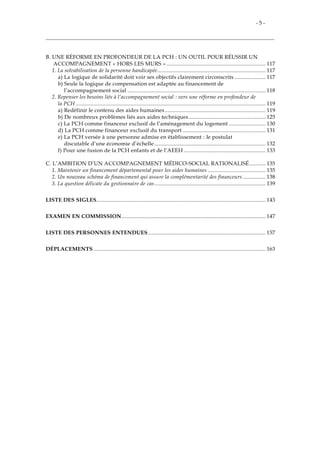 - 5 -
B. UNE RÉFORME EN PROFONDEUR DE LA PCH : UN OUTIL POUR RÉUSSIR UN
ACCOMPAGNEMENT « HORS LES MURS »................................................................... 117
1. La solvabilisation de la personne handicapée......................................................................... 117
a) La logique de solidarité doit voir ses objectifs clairement circonscrits ..................... 117
b) Seule la logique de compensation est adaptée au financement de
l’accompagnement social ............................................................................................. 118
2. Repenser les besoins liés à l’accompagnement social : vers une réforme en profondeur de
la PCH ................................................................................................................................ 119
a) Redéfinir le contenu des aides humaines.................................................................... 119
b) De nombreux problèmes liés aux aides techniques.................................................... 125
c) La PCH comme financeur exclusif de l’aménagement du logement ......................... 130
d) La PCH comme financeur exclusif du transport ........................................................ 131
e) La PCH versée à une personne admise en établissement : le postulat
discutable d’une économie d’échelle........................................................................... 132
f) Pour une fusion de la PCH enfants et de l’AEEH ....................................................... 133
C. L’AMBITION D’UN ACCOMPAGNEMENT MÉDICO-SOCIAL RATIONALISÉ........... 135
1. Maintenir un financement départemental pour les aides humaines ....................................... 135
2. Un nouveau schéma de financement qui assure la complémentarité des financeurs ............... 138
3. La question délicate du gestionnaire de cas........................................................................... 139
LISTE DES SIGLES.................................................................................................................. 143
EXAMEN EN COMMISSION................................................................................................. 147
LISTE DES PERSONNES ENTENDUES ............................................................................... 157
DÉPLACEMENTS .................................................................................................................... 163
 
