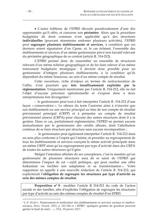 - 50 - REPENSER LE FINANCEMENT DU HANDICAP
POUR ACCOMPAGNER UNE SOCIÉTÉ INCLUSIVE
 L’autre faiblesse de l’EPRD découle paradoxalement d’une des
opportunités qu’il offre, et concerne son périmètre. Alors que la procédure
budgétaire de droit commun n’est applicable qu’à des structures
individuelles (pouvant néanmoins endosser plusieurs activités), l’EPRD
peut regrouper plusieurs établissements et services, à condition que ces
derniers soient signataires d’un Cpom, et, le cas échéant, l’ensemble des
établissements et services d’un même gestionnaire privé non lucratif relevant
du périmètre géographique de ce contrat (article R. 314-212).
L’EPRD permet donc de rassembler un ensemble de structures
relevant d’un même échelon géographique et de les faire relever d’un même
instrument budgétaire stratégique : il devient donc possible pour un
gestionnaire d’intégrer plusieurs établissements, à la condition qu’ils
dépendent du même financeur, au sein d’un même compte de résultat.
Cette ouverture, riche d’enjeux en termes de restructuration de
l’offre, n’est pourtant que très insuffisamment exploitée par la
réglementation. Uniquement mentionnée par l’article R. 314-212, elle ne fait
l’objet d’aucune précision opérationnelle et s’expose donc à deux
interprétations fort divergentes1 :
- le gestionnaire peut tout à fait interpréter l’article R. 314-212 d’une
façon « conservatrice ». Le silence du texte l’autorise ainsi à n’inscrire que
son établissement ou son service principal au titre de son compte de résultat
prévisionnel principal (CRPP) et à présenter un compte de résultat
prévisionnel annexe (CRPA) pour chacune des autres structures dont il a la
gestion. Dans ce cas, parfaitement réglementaire, l’EPRD ne permet aucune
mutualisation par le gestionnaire des crédits alloués, dont l’attribution
continue de se faire structure par structure sans aucune recomposition ;
- le gestionnaire peut également interpréter l’article R. 314-212 dans
un sens plus conforme à l’esprit qui l’anime, et procéder au regroupement de
tous les établissements et services exerçant la même activité principale dans
un même CRPP ainsi qu’au regroupement par type d’activité dans des CRPA
de toutes les autres structures qu’il gère.
Malgré l’intention affichée de ses concepteurs, c’est la manière qu’un
gestionnaire de plusieurs structures aura de se saisir de l’EPRD qui
déterminera l’impact de cet « outil politique, qui peut ossifier une offre
balkanisée ou faciliter son adaptation et sa transformation ». Votre
rapporteur en appelle à une nouvelle rédaction de l’article R. 314-212, qui
expliciterait l’obligation de regrouper les structures par type d’activité au
sein des mêmes comptes de résultat.
Proposition n° 9 : modifier l’article R. 314-212 du code de l’action
sociale et des familles, afin d’expliciter l’obligation de regrouper les structures
par type d’activité au sein des mêmes comptes de résultat d’un EPRD.
1 J.-P. HARDY, Financement et tarification des établissements et services sociaux et médico-
sociaux, Paris, Dunod, 2015, p. 241-244 et « EPRD : quelques gouttes de goudron peuvent
gâcher le baril de miel… », TSA, 30 janvier 2017.
 