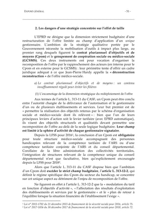 EXPOSÉ GÉNÉRAL - 51 -
2. Les dangers d’une stratégie concentrée sur l’effet de taille
L’EPRD ne désigne que la dimension strictement budgétaire d’une
restructuration de l’offre limitée au champ d’application d’un unique
gestionnaire. L’ambition de la stratégie qualitative portée par le
Gouvernement nécessite la mobilisation d’outils à impact plus large, au
premier rang desquels figurent le contrat pluriannuel d’objectifs et de
moyens (Cpom) et le groupement de coopération sociale ou médico-sociale
(GCSMS). Ces deux instruments ont pour vocation d’organiser la
recomposition de l’offre par le rapprochement des acteurs (en interne pour le
Cpom et en externe pour le GCSMS) : leur périmètre tente d’offrir un cadre
juridique adéquat à ce que Jean-Pierre Hardy appelle la « déconstruction
reconstruction » de l’offre médico-sociale.
a) Le contrat pluriannuel d’objectifs et de moyens : un contenu
insuffisamment régulé pour éviter les filières
(1) L’escamotage de la dimension stratégique du redéploiement de l’offre
Aux termes de l’article L. 313-11 du CASF, un Cpom peut être conclu
entre l’autorité chargée de la délivrance de l’autorisation et le gestionnaire
d’un ou de plusieurs établissements et services. Leur but premier est de
« permettre la réalisation des objectifs retenus par le schéma d'organisation
sociale et médico-sociale dont ils relèvent » : bien que l’un de leurs
principaux leviers d’action soit le levier tarifaire (avec EPRD automatique),
ils visent des objectifs structurels et qualitatifs devant permettre une
recomposition de l’offre au-delà de la seule logique budgétaire. Leur champ
est limité à la sphère d’activité de chaque gestionnaire signataire.
Depuis la LFSS pour 20161, la conclusion d’un Cpom est obligatoire
pour toute structure médico-sociale accompagnant des personnes
handicapées relevant de la compétence tarifaire de l’ARS ou d’une
compétence tarifaire conjointe de l’ARS et du conseil départemental.
Corollaire de la libre administration des collectivités territoriales,
l’intégration de structures relevant de la compétence unique du conseil
départemental n’est que facultative, bien qu’explicitement encouragée
depuis la LFSS pour 20182.
Alors que l’article L. 313-11 du CASF dispose bien que l’ambition
d’un Cpom doit excéder le strict champ budgétaire, l’article L. 313-12-2, qui
définit le régime spécifique des Cpom du secteur du handicap, se concentre
sur cet unique aspect au détriment de l’enjeu de recomposition de l’offre.
Ne figurent en effet à l’article L. 313-12-2 que la « modulation du tarif
en fonction d’objectifs d’activité », « l’affectation des résultats d’exploitation
des établissements et services par le gestionnaire « et le « plan de retour à
l’équilibre lorsque la situation financière de l’établissement l’exige ».
1 Loi n° 2015-1702 du 21 décembre 2015 de financement de la sécurité sociale pour 2016, article 75.
2 Loi n° 2017-1836 du 30 décembre 2017 de financement de la sécurité sociale pour 2018, article 72.
 