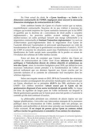 - 52 - REPENSER LE FINANCEMENT DU HANDICAP
POUR ACCOMPAGNER UNE SOCIÉTÉ INCLUSIVE
En l’état actuel du droit, le « Cpom handicap » se limite à la
dimension contractuelle de l’EPRD, négligeant ainsi souvent la nécessaire
dimension stratégique de restructuration de l’offre.
Cette ambition limitée du Cpom n’a d’autre source que sa nature,
essentiellement contractuelle. Soucieux de ne pas s’attirer à nouveau les
critiques qu’avaient inspirées les Cpom sanitaires instaurés par la loi HPST
et qualifiés par la doctrine de « conventions de droit public à caractère
réglementaire », les pouvoirs publics avaient ménagé aux Cpom
médico-sociaux un cadre juridique laissant une marge substantielle à la
négociation contractuelle et limitant l’injonction réglementaire1. Le seul cas
d’intervention quasi-réglementaire dans la négociation d’un Cpom de
l’autorité délivrant l’autorisation et prévoyant spécifiquement un volet de
transformation de l’offre par le gestionnaire est mentionné à l’article L. 313-9
du CASF et concerne les structures ayant reçu l’habilitation à recevoir des
bénéficiaires de l’aide sociale mais susceptibles de la perdre en raison de
l’évolution des schémas de l’offre médico-sociale.
Force est donc de constater que l’atonie relative des Cpom en
matière de restructuration de l’offre vient d’une réticence des autorités
publiques à l’introduction directe de critères objectifs et unilatéraux au
sein des Cpom : ainsi, la circulaire budgétaire pour 2018, qui définit les trois
nouveaux indicateurs censés présider à la transformation de l’offre2, ne
prévoit nullement que ces derniers figurent aux Cpom conclus par les
autorités tarifaires et se contente de commander leur inscription dans les
schémas régionaux.
Selon une enquête menée en 2015, 33 % de l’ensemble des structures
médico-sociales accompagnant des personnes handicapées sont couverts par
un Cpom, absorbant sur ce périmètre 43,55 % des DRL attribuées par la
CNSA3. Ces chiffres montrent l’attrait exercé par le Cpom sur les
gestionnaires disposant d’une assise territoriale de grande taille. Le risque
est donc de rigidifier de larges pans de l’offre territoriale sur lesquels la
liberté gestionnaire garantie par le Cpom peut ainsi fait perdre à l’autorité le
contrôle qu’elle doit continuer d’exercer.
La philosophie présidant aux créations de places repose sur une
logique planificatrice, c’est-à-dire une intervention marquée de la puissance
publique dans la structuration de l’offre. Justifiée dans son principe, ses
modalités sont perfectibles et doivent donc présider aux transformations de
l’offre existante. Il est risqué de penser qu’un Cpom au contenu réduit
suffira à inciter les gestionnaires à remodeler d’eux-mêmes les structures.
1 H. RIHAL, « Articulation du contrat pluriannuel d’objectifs et de moyens et contraintes législatives
et réglementaires », Revue de droit sanitaire et social, 2012, p. 27.
2 Taux d’occupation des places au titre de l’amendement Creton, taux de scolarisation en milieu
ordinaire des enfants accompagnés en établissement spécialisé, part des services dans l’offre
médico-sociale proposant un accompagnement dans le milieu ordinaire.
3 DGCS, Rapport au Parlement portant sur l’évaluation des contrats pluriannuels d’objectifs
et de moyens, 2017.
 