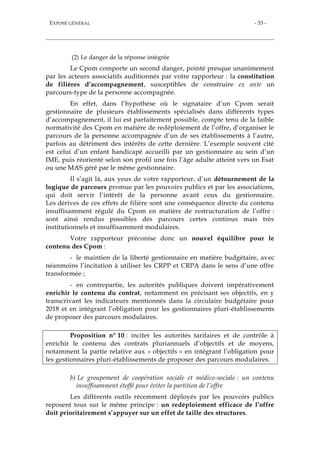 EXPOSÉ GÉNÉRAL - 53 -
(2) Le danger de la réponse intégrée
Le Cpom comporte un second danger, pointé presque unanimement
par les acteurs associatifs auditionnés par votre rapporteur : la constitution
de filières d’accompagnement, susceptibles de construire ex ante un
parcours-type de la personne accompagnée.
En effet, dans l’hypothèse où le signataire d’un Cpom serait
gestionnaire de plusieurs établissements spécialisés dans différents types
d’accompagnement, il lui est parfaitement possible, compte tenu de la faible
normativité des Cpom en matière de redéploiement de l’offre, d’organiser le
parcours de la personne accompagnée d’un de ses établissements à l’autre,
parfois au détriment des intérêts de cette dernière. L’exemple souvent cité
est celui d’un enfant handicapé accueilli par un gestionnaire au sein d’un
IME, puis réorienté selon son profil une fois l’âge adulte atteint vers un Esat
ou une MAS géré par le même gestionnaire.
Il s’agit là, aux yeux de votre rapporteur, d’un détournement de la
logique de parcours promue par les pouvoirs publics et par les associations,
qui doit servir l’intérêt de la personne avant ceux du gestionnaire.
Les dérives de ces effets de filière sont une conséquence directe du contenu
insuffisamment régulé du Cpom en matière de restructuration de l’offre :
sont ainsi rendus possibles des parcours certes continus mais très
institutionnels et insuffisamment modulaires.
Votre rapporteur préconise donc un nouvel équilibre pour le
contenu des Cpom :
- le maintien de la liberté gestionnaire en matière budgétaire, avec
néanmoins l’incitation à utiliser les CRPP et CRPA dans le sens d’une offre
transformée ;
- en contrepartie, les autorités publiques doivent impérativement
enrichir le contenu du contrat, notamment en précisant ses objectifs, en y
transcrivant les indicateurs mentionnés dans la circulaire budgétaire pour
2018 et en intégrant l’obligation pour les gestionnaires pluri-établissements
de proposer des parcours modulaires.
Proposition n° 10 : inciter les autorités tarifaires et de contrôle à
enrichir le contenu des contrats pluriannuels d’objectifs et de moyens,
notamment la partie relative aux « objectifs » en intégrant l’obligation pour
les gestionnaires pluri-établissements de proposer des parcours modulaires.
b) Le groupement de coopération sociale et médico-sociale : un contenu
insuffisamment étoffé pour éviter la partition de l’offre
Les différents outils récemment déployés par les pouvoirs publics
reposent tous sur le même principe : un redéploiement efficace de l’offre
doit prioritairement s’appuyer sur un effet de taille des structures.
 
