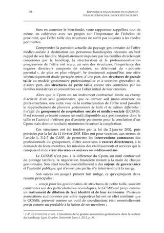 - 54 - REPENSER LE FINANCEMENT DU HANDICAP
POUR ACCOMPAGNER UNE SOCIÉTÉ INCLUSIVE
Sans en contester le bien-fondé, votre rapporteur rappellera tout de
même, en cohérence avec ses propos sur l’importance de l’échelon de
proximité, que l’effet taille des structures ne suffit pas toujours à les rendre
pertinentes.
Comprendre la partition actuelle du paysage gestionnaire de l’offre
médico-sociale à destination des personnes handicapées nécessite un bref
rappel de son histoire. Majoritairement impulsée par les familles directement
concernées par le handicap, la structuration et la professionnalisation
progressives de l’offre ont accru, au sein des structures, l’importance des
organes directeurs composés de salariés, au détriment du « pouvoir
parental », de plus en plus relégué1. Se dessinerait aujourd’hui une offre
schématiquement duale partagée entre, d’une part, des structures de grande
taille au modèle gestionnaire professionnalisé et à vocation généraliste et,
d’autre part, des structures de petite taille encore très contrôlées par les
familles fondatrices et concentrées sur l’objet initial de leur création.
Alors que le Cpom est un instrument contractuel limité au champ
d’activité d’un seul gestionnaire, que ce dernier soit mono-structure ou
pluri-structures, une autre voie de la restructuration de l’offre rend possible
le rapprochement de plusieurs gestionnaires de taille et de culture différentes :
il s’agit du groupement de coopération sociale et médico-sociale (GCSMS).
Il est souvent présenté comme un outil disponible aux gestionnaires dont la
taille et l’activité n’offrent pas d’assiette pertinente pour la conclusion d’un
Cpom mais dont on souhaite néanmoins favoriser la coopération.
Ces structures ont été fondées par la loi du 2 janvier 2002, puis
précisées par la loi du 11 février 2005. Elles ont pour vocation, aux termes de
l’article L. 312-7 du CASF, de permettre les interventions communes des
professionnels du groupement, d’être autorisées à exercer directement, à la
demande de leurs membres, les missions des établissements et services qui la
composent et de créer des réseaux sociaux ou médico-sociaux.
Le GCSMS n’est pas, à la différence du Cpom, un outil contractuel
de pilotage tarifaire, la négociation financière restant à la main de chaque
gestionnaire. Son objet touche essentiellement à des enjeux de gouvernance
et l’autorité publique, qui n’en est pas partie, n’y intervient qu’à la marge.
Son succès est jusqu’à présent fort mitigé, ce qu’expliquent deux
raisons principales :
- conçu pour les gestionnaires de structures de petite taille, souvent
construites sur des particularismes revendiqués, le GCSMS est perçu comme
un instrument de dilution de leur identité et de leur autonomie. Plusieurs
associations auditionnées par votre rapporteur lui ont en effet confirmé que
le GCSMS, présenté comme un outil de coordination, était essentiellement
perçu comme un préalable à la fusion de ses membres ;
1 J.-P. CLAVERANNE et alii, L’invention de la grande association gestionnaire dans le secteur
du handicap, Lyon, Graphos Université Lyon 3, 2011, p. 89.
 