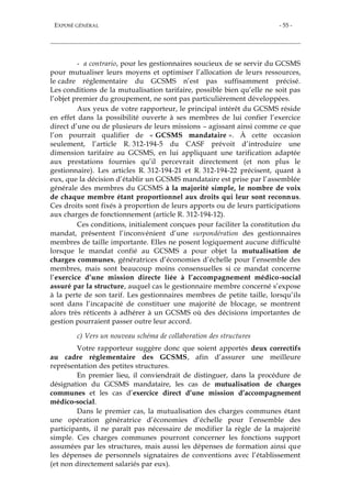 EXPOSÉ GÉNÉRAL - 55 -
- a contrario, pour les gestionnaires soucieux de se servir du GCSMS
pour mutualiser leurs moyens et optimiser l’allocation de leurs ressources,
le cadre réglementaire du GCSMS n’est pas suffisamment précisé.
Les conditions de la mutualisation tarifaire, possible bien qu’elle ne soit pas
l’objet premier du groupement, ne sont pas particulièrement développées.
Aux yeux de votre rapporteur, le principal intérêt du GCSMS réside
en effet dans la possibilité ouverte à ses membres de lui confier l’exercice
direct d’une ou de plusieurs de leurs missions – agissant ainsi comme ce que
l’on pourrait qualifier de « GCSMS mandataire ». À cette occasion
seulement, l’article R. 312-194-5 du CASF prévoit d’introduire une
dimension tarifaire au GCSMS, en lui appliquant une tarification adaptée
aux prestations fournies qu’il percevrait directement (et non plus le
gestionnaire). Les articles R. 312-194-21 et R. 312-194-22 précisent, quant à
eux, que la décision d’établir un GCSMS mandataire est prise par l’assemblée
générale des membres du GCSMS à la majorité simple, le nombre de voix
de chaque membre étant proportionnel aux droits qui leur sont reconnus.
Ces droits sont fixés à proportion de leurs apports ou de leurs participations
aux charges de fonctionnement (article R. 312-194-12).
Ces conditions, initialement conçues pour faciliter la constitution du
mandat, présentent l’inconvénient d’une surpondération des gestionnaires
membres de taille importante. Elles ne posent logiquement aucune difficulté
lorsque le mandat confié au GCSMS a pour objet la mutualisation de
charges communes, génératrices d’économies d’échelle pour l’ensemble des
membres, mais sont beaucoup moins consensuelles si ce mandat concerne
l’exercice d’une mission directe liée à l’accompagnement médico-social
assuré par la structure, auquel cas le gestionnaire membre concerné s’expose
à la perte de son tarif. Les gestionnaires membres de petite taille, lorsqu’ils
sont dans l’incapacité de constituer une majorité de blocage, se montrent
alors très réticents à adhérer à un GCSMS où des décisions importantes de
gestion pourraient passer outre leur accord.
c) Vers un nouveau schéma de collaboration des structures
Votre rapporteur suggère donc que soient apportés deux correctifs
au cadre réglementaire des GCSMS, afin d’assurer une meilleure
représentation des petites structures.
En premier lieu, il conviendrait de distinguer, dans la procédure de
désignation du GCSMS mandataire, les cas de mutualisation de charges
communes et les cas d’exercice direct d’une mission d’accompagnement
médico-social.
Dans le premier cas, la mutualisation des charges communes étant
une opération génératrice d’économies d’échelle pour l’ensemble des
participants, il ne paraît pas nécessaire de modifier la règle de la majorité
simple. Ces charges communes pourront concerner les fonctions support
assumées par les structures, mais aussi les dépenses de formation ainsi que
les dépenses de personnels signataires de conventions avec l’établissement
(et non directement salariés par eux).
 