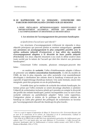 EXPOSÉ GÉNÉRAL - 57 -
II. SE RAPPROCHER DE LA DEMANDE : CONSTRUIRE DES
PARCOURS INDIVIDUALISÉS CENTRÉS SUR LES BESOINS
A. DEUX PRÉALABLES MÉTHODOLOGIQUES INDISPENSABLES ET
IMPARFAITEMENT ACCOMPLIS : DÉFINIR LES MISSIONS DE
L’ACCOMPAGNEMENT ET IDENTIFIER LES BESOINS RÉELS
1. Les missions de l’accompagnement des personnes handicapées
a) Quelle forme d’accueil pour quel objectif ?
Les structures d’accompagnement s’efforcent de répondre à deux
objectifs principaux qui peuvent parfois se montrer antagoniques : garantir
aux personnes un accompagnement le plus compatible possible avec le
milieu ordinaire (objectif d’intégration) et leur offrir des modalités
d’accompagnement adaptées à la diversité de leurs profils (objectif
d’inclusion). Ces deux objectifs résument à eux seuls le débat soulevé dans
toute société par la nature de l’accueil qui doit être réservé aux personnes
handicapées1.
Concernant l’offre existante, plusieurs remarques peuvent être
faites :
- en matière de scolarité, l’offre d’établissements adaptés s’efforce
de présenter une relative concentration fonctionnelle. À côté du modèle de
l’IME, de loin le plus répandu, une offre sectorielle s’est essentiellement
développée à destination des enfants dont le handicap n’entravait pas les
capacités d’apprentissage (handicap moteur). Une autre formule, encore très
marginale, peut être proposée en cas de polyhandicap.
Il semble donc qu’en matière de scolarité des enfants handicapés, les
formes prises par l’offre existante se soient davantage attachées à satisfaire
l’objectif de scolarisation inclusive plutôt qu’à prendre en compte la diversité
des profils des enfants handicapés, parfois incompatibles avec le suivi d’une
scolarité ordinaire ou partiellement adaptée2. Selon votre rapporteur,
l’intégration pleine et entière de la politique de l’enfance atteinte de
handicap au cadre plus général des politiques de scolarisation ne favorise
pas l’accompagnement éducatif des handicaps les plus lourds ;
1 Voir à ce sujet le rapport d'information de Mmes N. DURANTON et Br. GONTHIER-MAURIN, fait
au nom de la commission de la culture, de l'éducation et de la communication, Culture et
handicap : une exigence démocratique, n° 648 (2016-2017).
2 Une étude de la DREES fait en effet état d’une spécialisation particulière des établissements pour
enfants, dont 77 % sont agréés pour une seule déficience (I. FALINOWER, « L’offre d’accueil des
personnes handicapées dans les établissements et services médico-sociaux entre 2010 et 2014 »,
Études et Résultats, 2016, n° 975).
 