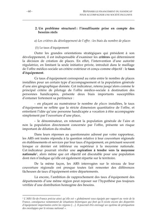 - 60 - REPENSER LE FINANCEMENT DU HANDICAP
POUR ACCOMPAGNER UNE SOCIÉTÉ INCLUSIVE
2. Un problème structurel : l’insuffisante prise en compte des
besoins réels
a) Les critères du développement de l’offre : les biais du nombre de places
(1) Le taux d’équipement
Outre les grandes orientations stratégiques qui président à son
développement, il est indispensable d’examiner les critères qui déterminent
la décision de création de places. En effet, l’intervention d’une autorité
régulatrice, en limitant la seule initiative privée, introduit dans le maillage
de l’offre médico-sociale un critère extérieur et conçu comme objectif : le taux
d’équipement.
Ce taux d’équipement correspond au ratio entre le nombre de places
installées pour un certain type d’accompagnement et la population générale
d’une aire géographique donnée. Cet indicateur, retenu jusqu’alors comme le
principal critère de pilotage de l’offre médico-sociale à destination des
personnes handicapées, présente deux biais importants susceptibles
d’entamer fortement sa pertinence :
- en plaçant au numérateur le nombre de places installées, le taux
d’équipement ne reflète que la stricte dimension quantitative de l’offre, et
entretient l’idée qu’une personne handicapée a vocation à être accompagnée
simplement par l’ouverture d’une place,
- le dénominateur, en retenant la population générale de l’aire et
non la population directement concernée par l’offre, présente un risque
important de dilution du résultat.
Dans leurs réponses au questionnaire adressé par votre rapporteur,
les ARS ont toutes répondu à la question relative à leur couverture régionale
en établissements et services par leur taux d’équipement, en précisant souvent
lorsque ce dernier est inférieur ou supérieur à la moyenne nationale.
Cet indicateur pourrait révéler une aspiration à tendre vers la moyenne
nationale1, alors même que cet objectif est discutable pour une population
dont rien n’indique qu’elle est également répartie sur le territoire.
De la même façon, les ARS interrogées sur le niveau de leur
couverture régionale ont presque toutes fait remonter des différences
fâcheuses de taux d’équipement entre départements.
Là encore, l’ambition de rapprochement des taux d’équipement des
départements d’une même région peut reposer sur l’hypothèse pas toujours
vérifiée d’une distribution homogène des besoins.
1 L’ARS Ile-de-France précise ainsi qu’elle est « globalement sous-équipée par rapport au reste de la
France, conséquence notamment de situations historiques qui font qu’il existe encore des disparités
d’équipement importantes entre les régions […]. Il pourrait être envisagé un système de péréquation
des enveloppes par le niveau national ».
 