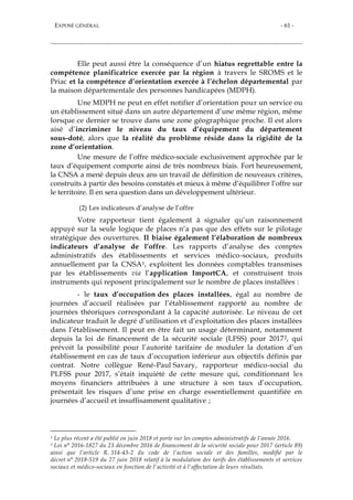 EXPOSÉ GÉNÉRAL - 61 -
Elle peut aussi être la conséquence d’un hiatus regrettable entre la
compétence planificatrice exercée par la région à travers le SROMS et le
Priac et la compétence d’orientation exercée à l’échelon départemental par
la maison départementale des personnes handicapées (MDPH).
Une MDPH ne peut en effet notifier d’orientation pour un service ou
un établissement situé dans un autre département d’une même région, même
lorsque ce dernier se trouve dans une zone géographique proche. Il est alors
aisé d’incriminer le niveau du taux d’équipement du département
sous-doté, alors que la réalité du problème réside dans la rigidité de la
zone d’orientation.
Une mesure de l’offre médico-sociale exclusivement approchée par le
taux d’équipement comporte ainsi de très nombreux biais. Fort heureusement,
la CNSA a mené depuis deux ans un travail de définition de nouveaux critères,
construits à partir des besoins constatés et mieux à même d’équilibrer l’offre sur
le territoire. Il en sera question dans un développement ultérieur.
(2) Les indicateurs d’analyse de l’offre
Votre rapporteur tient également à signaler qu’un raisonnement
appuyé sur la seule logique de places n’a pas que des effets sur le pilotage
stratégique des ouvertures. Il biaise également l’élaboration de nombreux
indicateurs d’analyse de l’offre. Les rapports d’analyse des comptes
administratifs des établissements et services médico-sociaux, produits
annuellement par la CNSA1, exploitent les données comptables transmises
par les établissements via l’application ImportCA, et construisent trois
instruments qui reposent principalement sur le nombre de places installées :
- le taux d’occupation des places installées, égal au nombre de
journées d’accueil réalisées par l’établissement rapporté au nombre de
journées théoriques correspondant à la capacité autorisée. Le niveau de cet
indicateur traduit le degré d’utilisation et d’exploitation des places installées
dans l’établissement. Il peut en être fait un usage déterminant, notamment
depuis la loi de financement de la sécurité sociale (LFSS) pour 20172, qui
prévoit la possibilité pour l’autorité tarifaire de moduler la dotation d’un
établissement en cas de taux d’occupation inférieur aux objectifs définis par
contrat. Notre collègue René-Paul Savary, rapporteur médico-social du
PLFSS pour 2017, s’était inquiété de cette mesure qui, conditionnant les
moyens financiers attribuées à une structure à son taux d’occupation,
présentait les risques d’une prise en charge essentiellement quantifiée en
journées d’accueil et insuffisamment qualitative ;
1 Le plus récent a été publié en juin 2018 et porte sur les comptes administratifs de l’année 2016.
2 Loi n° 2016-1827 du 23 décembre 2016 de financement de la sécurité sociale pour 2017 (article 89)
ainsi que l’article R. 314-43-2 du code de l’action sociale et des familles, modifié par le
décret n° 2018-519 du 27 juin 2018 relatif à la modulation des tarifs des établissements et services
sociaux et médico-sociaux en fonction de l'activité et à l'affectation de leurs résultats.
 