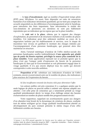 - 62 - REPENSER LE FINANCEMENT DU HANDICAP
POUR ACCOMPAGNER UNE SOCIÉTÉ INCLUSIVE
- le taux d’encadrement, égal au nombre d’équivalent temps plein
(ETP) pour 100 places. Là aussi, faire dépendre un ratio de ressources
humaines d’un indicateur strictement quantitatif, qui ne tient pas compte des
accueils séquentiels ou des différences d’accompagnement selon le handicap,
peut introduire des biais importants. Sans méconnaître la réalité des
sous-dotations de personnel, ces dernières ne sont pas fidèlement
reproduites par un indicateur qui ne repose que sur la place installée ;
- le coût net à la place, obtenu par le rapport des charges
d’exploitation, de personnel et de structures réalisées et du nombre de places
installées. Cet indicateur peut être utilement mobilisé au cours de la
négociation tarifaire par les établissements et services, avec le risque de
maximiser leur niveau en gonflant le montant des charges induites par
l’accompagnement d’une personne handicapée, qui pourrait alors être
maintenue en structure.
Ainsi, l’arsenal statistique d’analyse de l’offre médico-sociale des
personnes handicapées souffre indéniablement d’une approche qui, plutôt
que de partir du besoin exprimé, privilégie la source plus commode de la
place installée. Toute appréciation reposant sur ce postulat ignore que la
place n’est pas l’unique unité d’expression du besoin de la personne
handicapée et, bien que le Gouvernement se soit pleinement engagé dans le
virage qualitatif, il n’a pas encore déployé tous les outils qui doivent
correspondre à cette nouvelle ambition.
Proposition n° 12 : substituer aux indicateurs d’analyse de l’offre
existants, encore excessivement axés sur le nombre de places, des indicateurs
plus soucieux de l’expression du besoin.
b) Une insuffisante remontée des besoins réels pour déterminer l’offre
Les acteurs publics ont pris conscience il y a quelques années que la
seule logique de places ne pouvait suffire à estimer une réponse adaptée aux
attentes : c’est cette prise de conscience qui a notamment présidé au virage
qualitatif précédemment décrit. Le temps d’un chiffrage estimé des besoins
exclusivement en nombre de places semble être progressivement révolu1.
Votre rapporteur, rappelant ses avertissements quant aux dangers
d’un abandon trop brutal de la dynamique de créations de places, souhaite
tout de même souligner qu’un virage qualitatif insuffisamment attentif au
développement du parc existant présente le même risque d’une offre
faiblement corrélée aux besoins.
1 L’annexe 1 du PPH pensait approcher les besoins pour les enfants par l’équation suivante :
nombre total de places financées jusqu’en 2007 – capacités existantes – listes d’attente –
rattrapages territoriaux + amendements Creton.
 