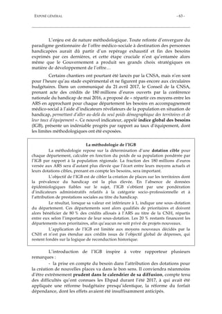 EXPOSÉ GÉNÉRAL - 63 -
L’enjeu est de nature méthodologique. Toute refonte d’envergure du
paradigme gestionnaire de l’offre médico-sociale à destination des personnes
handicapées aurait dû partir d’un repérage exhaustif et fin des besoins
exprimés par ces dernières, et cette étape cruciale n’est qu’entamée alors
même que le Gouvernement a produit ses grands choix stratégiques en
matière de développement de l’offre…
Certains chantiers ont pourtant été lancés par la CNSA, mais n’en sont
pour l’heure qu’au stade expérimental et ne figurent pas encore aux circulaires
budgétaires. Dans un communiqué du 21 avril 2017, le Conseil de la CNSA,
prenant acte des crédits de 180 millions d’euros ouverts par la conférence
nationale du handicap de mai 2016, a proposé de « répartir ces moyens entre les
ARS en approchant pour chaque département les besoins en accompagnement
médico-social à l’aide d’indicateurs révélateurs de la population en situation de
handicap, permettant d’aller au-delà du seul poids démographique des territoires et de
leur taux d’équipement ». Ce nouvel indicateur, appelé indice global des besoins
(IGB), présente un indéniable progrès par rapport au taux d’équipement, dont
les limites méthodologiques ont été exposées.
La méthodologie de l’IGB
La méthodologie repose sur la détermination d’une dotation cible pour
chaque département, calculée en fonction du poids de sa population pondérée par
l’IGB par rapport à la population régionale. La fraction des 180 millions d’euros
versée aux ARS sera d’autant plus élevée que l’écart entre leurs moyens actuels et
leurs dotations cibles, prenant en compte les besoins, sera important.
L’objectif de l’IGB est de cibler la création de places sur les territoires dont
la prévalence du handicap est la plus élevée. En l’absence de données
épidémiologiques fiables sur le sujet, l’IGB s’obtient par une pondération
d’indicateurs administratifs relatifs à la catégorie socio-professionnelle et à
l’attribution de prestations sociales au titre du handicap.
Le résultat, lorsque sa valeur est inférieure à 1, indique une sous-dotation
du département. Ces départements sont alors qualifiés de prioritaires et doivent
alors bénéficier de 80 % des crédits alloués à l’ARS au titre de la CNH, répartis
entre eux selon l’importance de leur sous-dotation. Les 20 % restants financent les
départements non prioritaires, afin qu’aucun ne soit privé de projets nouveaux.
L’application de l’IGB est limitée aux moyens nouveaux décidés par la
CNH et n’est pas étendue aux crédits issus de l’objectif global de dépenses, qui
restent fondés sur la logique de reconduction historique.
L’introduction de l’IGB inspire à votre rapporteur plusieurs
remarques :
- la prise en compte du besoin dans l’attribution des dotations pour
la création de nouvelles places va dans le bon sens. Il conviendra néanmoins
d’être extrêmement prudent dans le calendrier de sa diffusion, compte tenu
des difficultés qu’ont connues les Ehpad durant l’été 2017, à qui avait été
appliquée une réforme budgétaire presqu’identique, la réforme du forfait
dépendance, dont les effets avaient été insuffisamment anticipés.
 