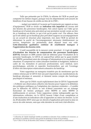 - 64 - REPENSER LE FINANCEMENT DU HANDICAP
POUR ACCOMPAGNER UNE SOCIÉTÉ INCLUSIVE
Telle que présentée par la CNSA, la réforme de l’IGB ne paraît pas
comporter les mêmes risques, puisque tous les départements sont assurés de
bénéficier d’une hausse de crédits au titre de la CNH ;
- malgré son intérêt et l’avancée qu’il représente par rapport au taux
d’équipement, l’IGB se révèle un indicateur très imparfait du niveau réel
des besoins des personnes handicapées. Son calcul repose sur l’idée qu’un
handicap est d’autant plus prévalent qu’une prestation sociale versée au titre
de ce handicap est élevée, ce qui n’est qu’en partie vrai1. Par ailleurs, bien
qu’il soit admis qu’un handicap plus prévalent suppose un accompagnement
ou un accueil en structure plus important, rien dans l’IGB ne permet de
déterminer la qualité de l’accompagnement nécessaire (établissement ou
service, temporaire ou permanent), dont dépend aussi son coût.
Cette dimension qualitative continue de cruellement manquer à
l’appréciation des besoins réels.
L’outil susceptible de la mesurer existe pourtant : il s’agit du guide
d’évaluation des besoins de compensation des personnes handicapées
(GEVA). Instauré en 2008 comme outil de référence pour l’évaluation de la
personne handicapée, le GEVA est aujourd’hui utilisé par la quasi-totalité
des MDPH, permettant ainsi des échanges d’informations et la traçabilité des
situations. Il comprend six volets (situation familiale et budgétaire, habitat et
cadre de vie, formation et parcours professionnel, suivi médical, suivi
psychologique, activités et capacités fonctionnelles), qui ont l’avantage
d’offrir une description relativement exhaustive du handicap.
Votre rapporteur ne manquera toutefois pas de mentionner que les
critères retenus par le GEVA font une part importante aux manifestations du
handicap physique et sensoriel, et tiennent moins compte des handicaps
psychiques et mentaux.
Alors que la CNSA voyait explicitement dans le GEVA l’opportunité
« d’obtenir une observation collective des besoins pour l’appui à la définition
des politiques publiques ou l’adaptation des réponses existantes », il semble
que la diffusion du GEVA se soit d’abord concentrée sur un échange
horizontal de bonnes pratiques entre MDPH et entre MDPH et
établissements et services. Votre rapporteur estime indispensable que les
informations collectées via le GEVA fassent l’objet d’une compilation et
d’une traduction en indicateurs afin d’approcher au mieux les besoins. La loi
du 28 décembre 20152 ainsi que ses décrets d’application prévoient la mise en
œuvre de cette mesure, sans que cette dernière ne soit tout à fait effective.
1 L’allocation de l’adulte handicapé (AAH) est attribuée en fonction d’une condition de ressources, ce
qui atténue la corrélation exclusive entre gravité du handicap et niveau de la prestation.
2 Loi n° 2015-1776 du 28 décembre 2015 relative à l'adaptation de la société au vieillissement.
 