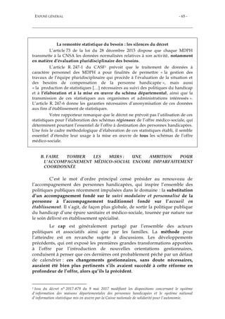 EXPOSÉ GÉNÉRAL - 65 -
La remontée statistique du besoin : les silences du décret
L’article 73 de la loi du 28 décembre 2015 dispose que chaque MDPH
transmette à la CNSA les données normalisées relatives à son activité, notamment
en matière d’évaluation pluridisciplinaire des besoins.
L’article R. 247-1 du CASF1 prévoit que le traitement de données à
caractère personnel des MDPH a pour finalités de permettre « la gestion des
travaux de l’équipe pluridisciplinaire qui procède à l’évaluation de la situation et
des besoins de compensation de la personne handicapée », mais aussi
« la production de statistiques […] nécessaires au suivi des politiques du handicap
et à l’élaboration et à la mise en œuvre du schéma départemental, ainsi que la
transmission de ces statistiques aux organismes et administrations intéressés ».
L’article R. 247-6 donne les garanties nécessaires d’anonymisation de ces données
aux fins d’établissement de statistiques.
Votre rapporteur remarque que le décret ne prévoit pas l’utilisation de ces
statistiques pour l’élaboration des schémas régionaux de l’offre médico-sociale, qui
déterminent pourtant l’essentiel de l’offre à destination des personnes handicapées.
Une fois le cadre méthodologique d’élaboration de ces statistiques établi, il semble
essentiel d’étendre leur usage à la mise en œuvre de tous les schémas de l’offre
médico-sociale.
B. FAIRE TOMBER LES MURS : UNE AMBITION POUR
L’ACCOMPAGNEMENT MÉDICO-SOCIAL ENCORE IMPARFAITEMENT
COORDONNÉE
C’est le mot d’ordre principal censé présider au renouveau de
l’accompagnement des personnes handicapées, qui inspire l’ensemble des
politiques publiques récemment impulsées dans le domaine : la substitution
d’un accompagnement fondé sur le suivi modulaire et personnalisé de la
personne à l’accompagnement traditionnel fondé sur l’accueil en
établissement. Il s’agit, de façon plus globale, de sortir la politique publique
du handicap d’une épure sanitaire et médico-sociale, tournée par nature sur
le soin délivré en établissement spécialisé.
Le cap est généralement partagé par l’ensemble des acteurs
politiques et associatifs ainsi que par les familles. La méthode pour
l’atteindre est en revanche sujette à discussions. Les développements
précédents, qui ont exposé les premières grandes transformations apportées
à l’offre par l’introduction de nouvelles orientations gestionnaires,
conduisent à penser que ces dernières ont probablement péché par un défaut
de calendrier : ces changements gestionnaires, sans doute nécessaires,
auraient été bien plus pertinents s’ils avaient succédé à cette réforme en
profondeur de l’offre, alors qu’ils la précèdent.
1 Issu du décret n° 2017-879 du 9 mai 2017 modifiant les dispositions concernant le système
d'information des maisons départementales des personnes handicapées et le système national
d'information statistique mis en œuvre par la Caisse nationale de solidarité pour l'autonomie.
 