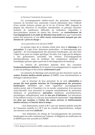 EXPOSÉ GÉNÉRAL - 67 -
a) Favoriser l’autonomie des personnes
Un accompagnement médico-social des personnes handicapées
soucieux de favoriser leur autonomie s’inscrit pleinement dans l’objectif
d’une société inclusive prônée par la loi du 11 février 2005. Irriguant la
plupart des directives et circulaires ministérielles, ce principe rencontre
toutefois de nombreuses difficultés de réalisation, imputables à
deux principaux facteurs de nature très diverse : un enclenchement de
l’accompagnement à un stade de détection trop tardif pour que l’autonomie
puisse être préservée, et une offre encore excessivement marquée par une
mission de « prise en charge ».
(1) La prévention et le rôle des CAMSP
Le premier enjeu de ce chantier réside donc dans le dépistage et la
prévention. Il s’agit d’une dimension particulière – et historiquement peu
exploitée – de l’accompagnement des personnes handicapées, qui doit faire
l’objet d’une prise en compte spécifique. En effet, il ne s’agit pas de déléguer
à des gestionnaires associatifs une mission d’accompagnement
pluridisciplinaire, mais de mobiliser des compétences médicales et
scientifiques précises aptes à prévenir le développement du handicap.
La mission de prévention présente donc des caractères
fondamentalement distincts de la mission d’accompagnement et requiert de
ce fait une politique et des actions entièrement à part.
Les missions de dépistage sont assurées par des structures à part, les
centres d’action médico-sociale précoce (CAMSP). Leur fonctionnement se
distingue à plusieurs titres :
- par la structure de leur personnel, ils ne sont rattachables à
aucune des trois grandes missions de l’accompagnement des personnes
handicapées identifiées par votre rapporteur (accompagnement
médico-social, aide à l’insertion à la vie sociale, construction d’un parcours
socio-éducatif). Leur personnel se compose essentiellement de personnels
médicaux et paramédicaux spécialisés (médecins, psychomotricien,
psychologue, orthophoniste), mais de très peu d’infirmiers. Les éducateurs
et travailleurs sociaux n’y sont que moyennement représentés1. Leur mission
n’a donc pas vocation, à l’instar des autres services et établissements
médico-sociaux, à s’inscrire dans le temps ;
- leur financement, assuré à 80 % par une dotation globale annuelle
de l’assurance maladie et à 20 % par les conseils départementaux, indique
une mission avant tout médicale ;
- leur distinction du champ de l’accompagnement des personnes
handicapées est enfin confirmée par l’absence d’obligation de notification de
la MDPH pour être accueilli en CAMSP.
1 CNSA, Rapport d’activité des CAMSP, synthèse nationale des résultats 2015, 2017.
 