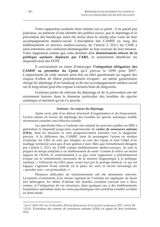 - 68 - REPENSER LE FINANCEMENT DU HANDICAP
POUR ACCOMPAGNER UNE SOCIÉTÉ INCLUSIVE
Votre rapporteur souhaite donc insister sur ce point : il ne paraît pas
judicieux, au prétexte d’une identité des publics suivis, que le dépistage et la
prévention des handicaps aient été inclus dans le champ plus vaste de leur
accompagnement médico-social. L’inscription des CAMSP au rang des
établissements et services médico-sociaux de l’article L. 312-1 du CASF a
ainsi entretenu une confusion dommageable au bon exercice de leur mission.
Votre rapporteur estime que cette dernière doit distinctement relever de la
politique sanitaire déployée par l’ARS, et notamment bénéficier du
dispositif neuf des PCPE.
Il conviendrait en outre d’interroger l’intégration obligatoire des
CAMSP au périmètre du Cpom qu’a prévue la LFSS pour 20171.
L’opportunité de cette mesure peut être en effet questionnée au regard des
risques d’effets de filière précédemment évoqués : un même gestionnaire
chargé du dépistage d’un handicap et de son accompagnement médico-social
sur le long terme peut être exposé à certains biais de diagnostic.
Certaines pistes de réforme du dépistage et de la prévention ont été
récemment lancées dans le domaine particulier des troubles du spectre
autistique et méritent qu’on s’y penche.
Autisme : les enjeux du dépistage
Après avoir pâti d’un défaut structurel d’organisation et de financement,
l’action menée en faveur du dépistage des troubles du spectre autistique semble
récemment connaître une inflexion notable.
Les spécificités liées à l’autisme ont conduit les pouvoirs publics en 2005 à
généraliser le dispositif jusqu’alors expérimental du centre de ressources autisme
(CRA), dont les missions se sont progressivement tournées vers le diagnostic
précoce. À la différence des CAMSP, dont ils prolongent l’action en matière
d’autisme, les CRA ne sont pas intégrés au sein des Cpom et font l’objet d’un
maillage territorial ainsi que d’une gestion à part. Bien que formellement désignés
par l’article L. 312-1 du CASF comme établissements médico-sociaux, ils sont la
plupart du temps rattachés à un établissement de santé. Comme le relève un récent
rapport de l’IGAS, et conformément à ce que votre rapporteur a précédemment
évoqué sur le rattachement nécessaire de la mission diagnostique à la politique
sanitaire, « l’efficacité du CRA passe avant tout par le portage médical, ce qui est
logique s’agissant d’une activité où la place du soin, et encore davantage du
« prendre soin » est primordiale »2.
Plusieurs difficultés de fonctionnement ont été néanmoins relevées.
La mission d’animation d’un réseau régional de l’autisme est appliquée de façon
très hétérogène, les délais d’attente des familles excèdent souvent une à deux
années, et l’intégration de ces structures, dans quelques cas, à des établissements
hospitaliers spécialisés dans les soins psychiatriques ont contribué à établir un bilan
en demi-teinte.
1 Loi n° 2016-1827 du 23 décembre 2016 de financement de la sécurité sociale pour 2017, article 89.
2 IGAS, Évaluation des centres de ressources autisme (CRA) en appui de leur évolution,
2016.
 