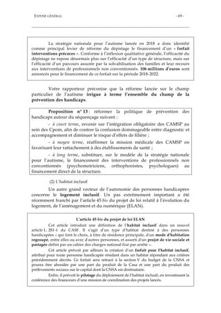 EXPOSÉ GÉNÉRAL - 69 -
La stratégie nationale pour l’autisme lancée en 2018 a donc identifié
comme principal levier de réforme du dépistage le financement d’un « forfait
interventions précoces ». Conforme à l’inflexion qualitative générale, l’efficacité du
dépistage ne repose désormais plus sur l’efficacité d’un type de structure, mais sur
l’efficacité d’un parcours assurée par la solvabilisation des familles et leur recours
aux interventions de professionnels non conventionnés. 106 millions d’euros sont
annoncés pour le financement de ce forfait sur la période 2018-2022.
Votre rapporteur préconise que la réforme lancée sur le champ
particulier de l’autisme irrigue à terme l’ensemble du champ de la
prévention des handicaps.
Proposition n° 13 : réformer la politique de prévention des
handicaps autour du séquençage suivant :
- à court terme, revenir sur l’intégration obligatoire des CAMSP au
sein des Cpom, afin de contrer la confusion dommageable entre diagnostic et
accompagnement et diminuer le risque d’effets de filière ;
- à moyen terme, réaffirmer la mission médicale des CAMSP en
favorisant leur rattachement à des établissements de santé ;
- à long terme, substituer, sur le modèle de la stratégie nationale
pour l’autisme, le financement des interventions de professionnels non
conventionnés (psychomotriciens, orthophonistes, psychologues) au
financement direct de la structure.
(2) L’habitat inclusif
Un autre grand vecteur de l’autonomie des personnes handicapées
concerne le logement inclusif. Un pas extrêmement important a été
récemment franchi par l’article 45 bis du projet de loi relatif à l’évolution du
logement, de l’aménagement et du numérique (ELAN).
L’article 45 bis du projet de loi ELAN
Cet article introduit une définition de l’habitat inclusif dans un nouvel
article L. 281-1 du CASF. Il s’agit d’un type d’habitat destiné à des personnes
handicapées « qui font le choix, à titre de résidence principale, d'un mode d'habitation
regroupé, entre elles ou avec d'autres personnes, et assorti d'un projet de vie sociale et
partagée défini par un cahier des charges national fixé par arrêté ».
Cet article prévoit par ailleurs la création d’un forfait pour l’habitat inclusif,
attribué pour toute personne handicapée résidant dans un habitat répondant aux critères
précédemment décrits. Ce forfait sera retracé à la section V du budget de la CNSA et
pourra être abondée par une part du produit de la Casa et une part du produit des
prélèvements sociaux sur le capital dont la CNSA est destinataire.
Enfin, il prévoit le pilotage du déploiement de l’habitat inclusif, en investissant la
conférence des financeurs d’une mission de coordination des projets lancés.
 