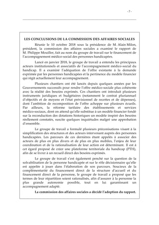 - 7 -
LES CONCLUSIONS DE LA COMMISSION DES AFFAIRES SOCIALES
Réunie le 10 octobre 2018 sous la présidence de M. Alain Milon,
président, la commission des affaires sociales a examiné le rapport de
M. Philippe Mouiller, fait au nom du groupe de travail sur le financement de
l’accompagnement médico-social des personnes handicapées.
Lancé en janvier 2018, le groupe de travail a entendu les principaux
acteurs institutionnels et associatifs de l’accompagnement médico-social du
handicap. Il a examiné l’adéquation de l’offre existante à la demande
exprimée par les personnes handicapées et la pertinence du modèle financier
qui régit actuellement leur accompagnement.
Plusieurs chantiers ont été lancés depuis quelques années par les
Gouvernements successifs pour rendre l’offre médico-sociale plus cohérente
avec la réalité des besoins exprimés. Ces chantiers ont introduit plusieurs
instruments juridiques et budgétaires (notamment le contrat pluriannuel
d’objectifs et de moyens et l’état prévisionnel de recettes et de dépenses),
dont l’ambition de recomposition de l’offre achoppe sur plusieurs écueils.
Par ailleurs, la réforme tarifaire des établissements et services
médico-sociaux, dont on attend qu’elle substitue à un modèle financier fondé
sur la reconduction des dotations historiques un modèle inspiré des besoins
réellement constatés, suscite quelques inquiétudes malgré une approbation
d’ensemble.
Le groupe de travail a formulé plusieurs préconisations visant à la
simplification des structures et des acteurs intervenant auprès des personnes
handicapées. Les parcours de ces dernières étant appelés à associer des
acteurs de plus en plus divers et de plus en plus mobiles, l’enjeu de leur
coordination et de la rationalisation de leur action est déterminant. Il est à
cet égard proposé de créer une plateforme territoriale du handicap (PTH),
afin de se livrer à un recueil direct des besoins exprimés.
Le groupe de travail s’est également penché sur la question de la
solvabilisation de la personne handicapée et sur le rôle décisionnaire qu’elle
est appelée à jouer dans l’élaboration de son parcours. Soucieux de la
complémentarité du financement direct de la structure d’accueil et du
financement direct de la personne, le groupe de travail a proposé que les
termes de leur répartition soient rationalisés, afin d’assurer à la personne la
plus grande autonomie possible, tout en lui garantissant un
accompagnement adapté.
La commission des affaires sociales a décidé l’adoption du rapport.
 
