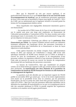 - 70 - REPENSER LE FINANCEMENT DU HANDICAP
POUR ACCOMPAGNER UNE SOCIÉTÉ INCLUSIVE
Bien que le dispositif ne soit pas encore appliqué, il est
particulièrement bienvenu en ce qu’il inscrit dans la loi une nouvelle forme
d’accompagnement du handicap, que de nombreuses personnes appelaient
de leurs vœux mais qui se heurtaient à l’épure trop rigide de l’article L. 312-1
du CASF, qui ne mentionnait pas le logement inclusif et inventif parmi les
formes de l’accompagnement médico-social.
Deux inquiétudes non négligeables demeurent néanmoins quant à
son financement :
- les recettes de la CNSA issues de la Casa et du prélèvement social
sur le capital sont pour une large part employées au financement de
l’allocation personnalisée à l’autonomie (APA). Ces deux recettes sont certes
dynamiques mais il conviendra d’en surveiller particulièrement l’usage afin
qu’une dépense ne nuise pas à l’autre ;
- votre rapporteur s’interroge par ailleurs sur la pertinence d’un
financement par forfait. Les formes d’habitat inclusif seront par définition
fortement tributaires des handicaps divers des personnes concernées et
nécessiteraient donc que l’attribution de ce financement se fasse de façon
objectivée et individualisée.
Cette option financière du forfait s’inspire d’une expérimentation
menée en 2017, qui reposait sur l’attribution à chaque ARS d’une aide
spécifique forfaitaire de 60 000 euros financée par la CNSA et destinée à
couvrir les frais de coordination, de gestion et de rémunération d’une
personne veillant à la régulation collective d’une structure d’habitat inclusif.
Cette aide ne pouvait en aucun cas couvrir les besoins de compensation
directement liés aux handicaps des personnes concernées.
La mesure de l’article 45 bis, bien que manifestant un progrès
certain, est en demi-teinte par rapport à celle que certains acteurs ont estimée
plus pertinente : la mutualisation des deux éléments de la prestation de
compensation du handicap (PCH) finançant les besoins en aide humaine et
en aménagement du logement1.
La question avait été abordée par un important rapport de l’IGAS
publié en novembre 20162 qui notait que « la loi et les textes réglementaires
sont muets sur la possibilité d’une mise en commun, par les personnes
handicapées, de tout ou partie des aides dont elles peuvent disposer dans le
cadre de la PCH ». Bien que l’une des premières difficultés identifiées soit la
définition les modalités de mutualisation au cas par cas (compliquant ainsi le
rôle des autorités attribuant la PCH), la grande majorité des expériences
conduites en la matière ont été jugées positivement.
1 La PCH fera l’objet d’un développement ultérieur.
2 IGAS, Évolution de la prestation de compensation du handicap, novembre 2016.
 