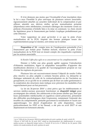 EXPOSÉ GÉNÉRAL - 71 -
Il n’en demeure pas moins que l’éventualité d’une inscription dans
la loi a reçu l’hostilité la plus univoque de plusieurs acteurs associatifs,
rigoureusement attachés au caractère individuel de la compensation et par
ailleurs attentifs aux dérives réelles qu’une mutualisation présente
(dépendance entre attributaires, éventuels rabotages des montants versés au
prétexte d’économies d’échelle liées à la mise en commun). Le choix récent
du législateur pour le financement par forfait s’explique probablement par
cette réticence.
Votre rapporteur ne peut qu’inviter à ce que la piste d’une
mutualisation de la PCH, inspirée des bonnes pratiques issues des
expérimentations jusqu’ici menées, soit remise sur le métier.
Proposition n° 14 : compte tenu de l’inadéquation potentielle d’un
financement par forfait pour l’habitat inclusif, réactiver la piste d’une
mutualisation de la PCH tout en tenant compte des inquiétudes exprimées
par les acteurs associatifs.
b) Rendre l’offre plus agile en se concentrant sur les complémentarités
Donner à l’offre une plus grande agilité suppose l’introduction
d’éléments modulaires, légers et adaptables susceptibles d’apporter des
modifications décisives à la qualité de l’accompagnement proposé en vue
d’éviter les ruptures de parcours.
Plusieurs lois ont successivement énoncé l’objectif de rendre l’offre
plus réactive ou plus adaptée à certains besoins précis. La démarche se
distingue nettement de celle de la contractualisation ou de l’incitation au
groupement, en ce qu’elle ne se contente pas de fixer un cadre gestionnaire à
la coopération des structures mais indique avec précision les modalités d’un
rapprochement pour un but poursuivi.
La loi du 26 janvier 20161 a ainsi prévu que les établissements et
services médico-sociaux pouvaient fonctionner en dispositif intégré pour
accompagner des enfants, des adolescents et des jeunes adultes qui, bien que
leurs potentialités intellectuelles et cognitives soient préservées, présentent
des difficultés psychologiques dont l'expression, notamment l'intensité des
troubles du comportement, perturbe gravement la socialisation et l'accès aux
apprentissages. Un décret d’application de cette disposition, visant
particulièrement les ITEP et les Sessad, a été pris en avril 20172 et son
déploiement est fortement attendu.
1 Loi n° 2016-41 du 26 janvier 2016 de modernisation de notre système de santé, article 91.
2 Décret n° 2017-620 du 24 avril 2017 relatif au fonctionnement des établissements et services
médico-sociaux en dispositif intégré prévu à l'article 91 de la loi n° 2016-41 du 26 janvier 2016
relative à la modernisation de notre système de santé.
 