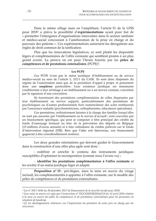 - 72 - REPENSER LE FINANCEMENT DU HANDICAP
POUR ACCOMPAGNER UNE SOCIÉTÉ INCLUSIVE
Dans le même sillage mais en l’amplifiant, l’article 51 de la LFSS
pour 20181 a prévu la possibilité d’expérimentations ayant pour but de
« permettre l’émergence d’organisations innovantes dans le secteur sanitaire
et médico-social concourant à l’amélioration de la prise en charge et du
parcours des patients ». Ces expérimentations autorisent les dérogations aux
règles de droit commun de la tarification.
Plus que les innovations législatives, ce sont plutôt les dispositifs
légers et complémentaires de l’offre existante qui semblent promis à un plus
grand avenir. La preuve en est pour l’heure fournie par les pôles de
compétences et de prestations externalisées (PCPE)2.
Les PCPE
Ces PCPE n’ont pas le statut juridique d’établissement ou de service
médico-social au sens de l’article L. 312-1 du CASF. Ils sont donc dispensés du
régime de l’autorisation ainsi que de la procédure d’appel à projet, et présentent
donc une souplesse particulière. Leur existence juridique est néanmoins
conditionnée à leur arrimage à un établissement ou à un service existant, concrétisé
par la signature d’une convention.
Ils fournissent des prestations complémentaires de celles dispensées par
leur établissement ou service support, particulièrement des prestations de
psychologues ou d’autres professionnels hors nomenclature des actes remboursés
par l’assurance maladie (psychomotriciens, orthophonistes, éducateurs spécialisés).
Ces prestations, ordinairement laissées à la charge des familles lorsqu’elles
ne sont pas assurées par l’établissement ou le service d’accueil3, sont couvertes par
un financement spécifique, qui peut se composer à titre principal des crédits du
fonds d’amorçage instauré au titre de la prévention des départs en Belgique
(15 millions d’euros annuels) et à titre subsidiaire de crédits prélevés sur le fonds
d’intervention régional (FIR). Bien que l’idée soit bienvenue, son financement
gagnerait à être considérablement renforcé.
Les deux grandes orientations qui doivent guider le Gouvernement
dans la construction d’une offre plus agile sont donc :
- redéfinir et enrichir le contenu des instruments juridiques
susceptibles d’optimiser la recomposition (comme nous l’avons vu) ;
- identifier les prestations complémentaires à l’offre existante et
les revêtir d’un statut juridique léger et adapté.
Proposition n° 15 : privilégier, dans la mise en œuvre du virage
inclusif, les complémentarités à apporter à l’offre existante, sur le modèle des
pôles de compétences et de prestations externalisées.
1 Loi n° 2017-1836 du 30 décembre 2017 de financement de la sécurité sociale pour 2018.
2 Leur mise en œuvre est régie par l’instruction n° DGCS/SD3B/2016/119 du 12 avril 2016 relative
à la mise en œuvre des pôles de compétences et de prestations externalisées pour les personnes en
situation de handicap.
3 Cf. les développements ultérieurs sur l’imprécision du périmètre de soins pris en charge par les
structures.
 