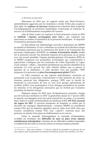 EXPOSÉ GÉNÉRAL - 73 -
c) Sécuriser les parcours
Dénoncées en 2014 par un rapport rendu par Denis Piveteau1,
potentiellement aggravées par les incitations à rendre l’offre plus souple et
plus agile, les ruptures de parcours désignent les situations dans lesquelles
l’accompagnement de personnes handicapées s’interrompt en l’absence de
services ou d’établissements susceptibles de l’assurer.
Afin de lutter contre ces ruptures, le Gouvernement a lancé en 2016
la méthode « réponse accompagnée pour tous », qui comporte une
innovation en matière d’orientation de la personne handicapée : le dispositif
d’orientation permanent (Dop).
Le Dop définit une méthodologie nouvelle à destination des MDPH
en matière d’orientation. Il vise à substituer au système de la décision unique
d’orientation prononcée par la commission des droits et de l’autonomie des
personnes handicapées (CDAPH) un système d’orientation double fondée
sur le protocole suivant. Sur demande expresse de la personne, ou au moins
avec son accord préalable, l’équipe pluridisciplinaire d’évaluation (EPE) de
la MDPH composera une proposition d’orientation qui, contrairement à
aujourd’hui, n’intègrera pas les contraintes de l’offre disponible. Il s’agira
d’une solution « idéale », répondant parfaitement aux besoins identifiés de la
personne. Ce n’est qu’une fois cette solution définie que se posera la
question de sa réalisation ; si cette dernière n’est pas possible, l’EPE
proposera à la personne un plan d’accompagnement global (PAG).
Ce PAG consistera en une réponse individualisée, construite en
partenariat avec la personne. Contrairement à l’état antérieur du droit, ces
réunions pourront être obligatoires, puisque l’EPE aura la faculté de
demander la convocation de tous au sein d’un groupe opérationnel de
synthèse (GOS). Leur participation et leur dialogue permettront de pointer
les obstacles et les dérogations nécessaires que ne révélait pas l’ancienne
procédure de décision unique.
Déployée depuis fin 2015 dans 24 départements pionniers, élargie
aux 66 nouveaux territoires en 2017 et généralisée depuis le 1er janvier 2018,
la réponse accompagnée pour tous peut aujourd’hui se prêter à un premier
bilan. Selon le comité interministériel du handicap (CIH), 837 PAG auraient
été signés fin 2017. Il convient néanmoins de tempérer ce chiffre par la
diversité des pratiques départementales : certaines MDPH ne considèrent
comme PAG que les réponses apportées dans le cadre d’un GOS, alors que
d’autres considèrent comme PAG tout « plan B » construit pour une
personne en attente d’une place en établissement ou en service.
Outre la nécessité d’homogénéiser la remontée d’informations,
ce chiffre est révélateur des difficultés de mise en place d’une réponse
véritablement individualisée. Certaines de ces difficultés semblent imputables
à l’ineffectivité des GOS, où tous les acteurs ne sont pas toujours présents.
1 D. PIVETEAU, « Zéro sans solution » : le devoir collectif de permettre un parcours de vie
sans rupture, pour les personnes en situation de handicap et pour leurs proches, juin 2014.
 