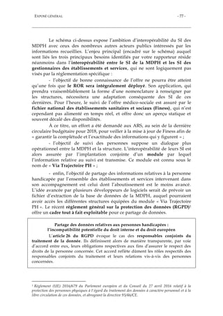 EXPOSÉ GÉNÉRAL - 77 -
Le schéma ci-dessus expose l’ambition d’interopérabilité du SI des
MDPH avec ceux des nombreux autres acteurs publics intéressés par les
informations recueillies. L’enjeu principal (encadré sur le schéma) auquel
sont liés les trois principaux besoins identifiés par votre rapporteur réside
néanmoins dans l’interopérabilité entre le SI de la MDPH et les SI des
gestionnaires des établissements et services, qui ne sont logiquement pas
visés par la réglementation spécifique :
- l’objectif de bonne connaissance de l’offre ne pourra être atteint
qu’une fois que le ROR sera intégralement déployé. Son application, qui
prendra vraisemblablement la forme d’une nomenclature à renseigner par
les structures, nécessitera une adaptation conséquente des SI de ces
dernières. Pour l’heure, le suivi de l’offre médico-sociale est assuré par le
fichier national des établissements sanitaires et sociaux (Finess), qui n’est
cependant pas alimenté en temps réel, et offre donc un aperçu statique et
souvent décalé des disponibilités.
À ce titre, un effort a été demandé aux ARS, au sein de la dernière
circulaire budgétaire pour 2018, pour veiller à la mise à jour de Finess afin de
« garantir la complétude et l’exactitude des informations qui y figurent » ;
- l’objectif de suivi des personnes suppose un dialogue plus
opérationnel entre la MDPH et la structure. L’interopérabilité de leurs SI est
alors assurée par l’implantation conjointe d’un module par lequel
l’information relative au suivi est transmise. Ce module est connu sous le
nom de « Via Trajectoire PH » ;
- enfin, l’objectif de partage des informations relatives à la personne
handicapée par l’ensemble des établissements et services intervenant dans
son accompagnement est celui dont l’aboutissement est le moins avancé.
L’idée avancée par plusieurs développeurs de logiciels serait de prévoir un
fichier d’extraction de la base de données de la MDPH, auquel pourraient
avoir accès les différentes structures équipées du module « Via Trajectoire
PH ». Le récent règlement général sur la protection des données (RGPD)1
offre un cadre tout à fait exploitable pour ce partage de données.
Partage des données relatives aux personnes handicapées :
l’incompatibilité potentielle du droit interne et du droit européen
L’article 26 du RGPD évoque le cas des responsables conjoints du
traitement de la donnée. Ils définissent alors de manière transparente, par voie
d’accord entre eux, leurs obligations respectives aux fins d’assurer le respect des
droits de la personne concernée. Cet accord reflète dûment les rôles respectifs des
responsables conjoints du traitement et leurs relations vis-à-vis des personnes
concernées.
1 Règlement (UE) 2016/679 du Parlement européen et du Conseil du 27 avril 2016 relatif à la
protection des personnes physiques à l'égard du traitement des données à caractère personnel et à la
libre circulation de ces données, et abrogeant la directive 95/46/CE.
 