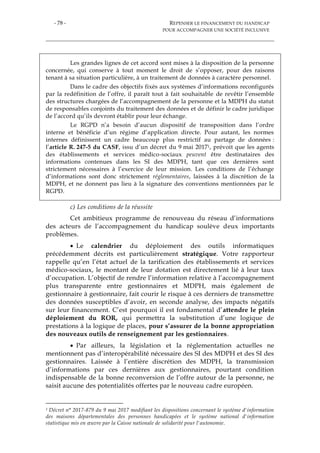 - 78 - REPENSER LE FINANCEMENT DU HANDICAP
POUR ACCOMPAGNER UNE SOCIÉTÉ INCLUSIVE
Les grandes lignes de cet accord sont mises à la disposition de la personne
concernée, qui conserve à tout moment le droit de s’opposer, pour des raisons
tenant à sa situation particulière, à un traitement de données à caractère personnel.
Dans le cadre des objectifs fixés aux systèmes d’informations reconfigurés
par la redéfinition de l’offre, il paraît tout à fait souhaitable de revêtir l’ensemble
des structures chargées de l’accompagnement de la personne et la MDPH du statut
de responsables conjoints du traitement des données et de définir le cadre juridique
de l’accord qu’ils devront établir pour leur échange.
Le RGPD n’a besoin d’aucun dispositif de transposition dans l’ordre
interne et bénéficie d’un régime d’application directe. Pour autant, les normes
internes définissent un cadre beaucoup plus restrictif au partage de données :
l’article R. 247-5 du CASF, issu d’un décret du 9 mai 20171, prévoit que les agents
des établissements et services médico-sociaux peuvent être destinataires des
informations contenues dans les SI des MDPH, tant que ces dernières sont
strictement nécessaires à l’exercice de leur mission. Les conditions de l’échange
d’informations sont donc strictement réglementaires, laissées à la discrétion de la
MDPH, et ne donnent pas lieu à la signature des conventions mentionnées par le
RGPD.
c) Les conditions de la réussite
Cet ambitieux programme de renouveau du réseau d’informations
des acteurs de l’accompagnement du handicap soulève deux importants
problèmes.
 Le calendrier du déploiement des outils informatiques
précédemment décrits est particulièrement stratégique. Votre rapporteur
rappelle qu’en l’état actuel de la tarification des établissements et services
médico-sociaux, le montant de leur dotation est directement lié à leur taux
d’occupation. L’objectif de rendre l’information relative à l’accompagnement
plus transparente entre gestionnaires et MDPH, mais également de
gestionnaire à gestionnaire, fait courir le risque à ces derniers de transmettre
des données susceptibles d’avoir, en seconde analyse, des impacts négatifs
sur leur financement. C’est pourquoi il est fondamental d’attendre le plein
déploiement du ROR, qui permettra la substitution d’une logique de
prestations à la logique de places, pour s’assurer de la bonne appropriation
des nouveaux outils de renseignement par les gestionnaires.
 Par ailleurs, la législation et la réglementation actuelles ne
mentionnent pas d’interopérabilité nécessaire des SI des MDPH et des SI des
gestionnaires. Laissée à l’entière discrétion des MDPH, la transmission
d’informations par ces dernières aux gestionnaires, pourtant condition
indispensable de la bonne reconversion de l’offre autour de la personne, ne
saisit aucune des potentialités offertes par le nouveau cadre européen.
1 Décret n° 2017-879 du 9 mai 2017 modifiant les dispositions concernant le système d'information
des maisons départementales des personnes handicapées et le système national d'information
statistique mis en œuvre par la Caisse nationale de solidarité pour l'autonomie.
 
