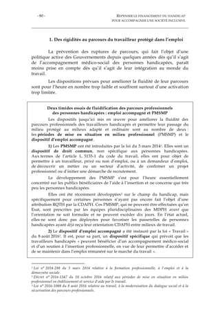 - 80 - REPENSER LE FINANCEMENT DU HANDICAP
POUR ACCOMPAGNER UNE SOCIÉTÉ INCLUSIVE
1. Des rigidités au parcours du travailleur protégé dans l’emploi
La prévention des ruptures de parcours, qui fait l’objet d’une
politique active des Gouvernements depuis quelques années dès qu’il s’agit
de l’accompagnement médico-social des personnes handicapées, paraît
moins prise en compte dès qu’il s’agit de leur intégration au monde du
travail.
Les dispositions prévues pour améliorer la fluidité de leur parcours
sont pour l’heure en nombre trop faible et souffrent surtout d’une activation
trop limitée.
Deux timides essais de fluidification des parcours professionnels
des personnes handicapées : emploi accompagné et PMSMP
Les dispositifs jusqu’ici mis en œuvre pour améliorer la fluidité des
parcours professionnels des travailleurs handicapés et permettre leur passage du
milieu protégé au milieux adapté et ordinaire sont au nombre de deux :
les périodes de mise en situation en milieu professionnel (PMSMP) et le
dispositif d’emploi accompagné.
1) Les PMSMP ont été introduites par la loi du 5 mars 20141. Elles sont un
dispositif de droit commun, non spécifique aux personnes handicapées.
Aux termes de l’article L. 5135-1 du code du travail, elles ont pour objet de
permettre à un travailleur, privé ou non d’emploi, ou à un demandeur d’emploi,
de découvrir un métier ou un secteur d’activité, de confirmer un projet
professionnel ou d’initier une démarche de recrutement.
Le développement des PMSMP s’est pour l’heure essentiellement
concentré sur les publics bénéficiaires de l’aide à l’insertion et ne concerne que très
peu les personnes handicapées.
Elles ont été récemment développées2 sur le champ du handicap, mais
spécifiquement pour certaines personnes n’ayant pas encore fait l’objet d’une
attribution RQTH par la CDAPH. Ces PMSMP, qui ne peuvent être effectuées qu’en
Esat, sont prescrites par les équipes pluridisciplinaires des MDPH avant que
l’orientation ne soit formulée et ne peuvent excéder dix jours. En l’état actuel,
elles ne sont donc pas déployées pour favoriser les passerelles de personnes
handicapées ayant déjà reçu leur orientation CDAPH entre milieux de travail.
2) Le dispositif d’emploi accompagné a été instauré par la loi « Travail »
du 8 août 20163. Il est, pour sa part, un dispositif spécifique qui prévoit que les
travailleurs handicapés « peuvent bénéficier d’un accompagnement médico-social
et d’un soutien à l’insertion professionnelle, en vue de leur permettre d’accéder et
de se maintenir dans l’emploi rémunéré sur le marché du travail ».
1 Loi n° 2014-288 du 5 mars 2014 relative à la formation professionnelle, à l'emploi et à la
démocratie sociale.
2 Décret n° 2016-1347 du 10 octobre 2016 relatif aux périodes de mise en situation en milieu
professionnel en établissement et service d'aide par le travail.
3 Loi n° 2016-1088 du 8 août 2016 relative au travail, à la modernisation du dialogue social et à la
sécurisation des parcours professionnels.
 