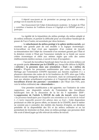 EXPOSÉ GÉNÉRAL - 81 -
L’objectif sous-jacent est de permettre un passage plus aisé du milieu
protégé vers le marché du travail.
Son financement fait l’objet d’abondements modestes : le budget de l’État
y contribue à hauteur de 5 millions d’euros et l’Agefiph et le FIPHFP peuvent y
participer.
La rigidité de la tripartition du milieu protégé, du milieu adapté et
du milieu ordinaire, et partant la difficulté pour un travailleur handicapé de
passer de l’un à l’autre, est accentuée par deux facteurs :
- le rattachement du milieu protégé à la sphère médico-sociale, qui
soustrait une grande part de son modèle à la logique économique :
le travailleur en Esat n’est pas signataire d’un contrat de travail,
sa rémunération fait l’objet du versement d’un montant garanti par l’État et
la dotation versée à l’Esat par l’assurance maladie ne se fonde sur aucun
critère économique et obéit aux mêmes règles que celle des autres
établissements médico-sociaux, à savoir le taux d’occupation ;
- l’accueil du travailleur handicapé dans l’un de ces trois milieux est
en grande partie déterminé par la CDAPH qui, lorsqu’elle délivre la RQTH,
« enferme » la personne dans une orientation « Esat » ou « milieu du
travail ». D’après les personnes auditionnées par votre rapporteur, ce
fléchage par l’orientation CDAPH répondait aux besoins exprimés il y a
plusieurs décennies des suites de la loi fondatrice de 1975, alors que l’offre
médico-sociale émergente devait se structurer, mais ne correspond plus du
tout aux attentes actuellement exprimées et à l’impératif de permettre aux
travailleurs d’avoir des parcours « ascendants » (de l’Esat vers l’EA, puis
vers le milieu ordinaire) ou « descendants ».
Une première modification a été apportée, sur l’initiative de votre
rapporteur, aux dispositifs actuels de l’orientation des travailleurs
handicapés lors de la discussion de la loi du 5 septembre 20181 :
la suppression de l’article L. 5213-20 du code du travail, selon lequel
« les personnes handicapées pour lesquelles une orientation sur le marché du travail
[…] s’avère impossible peuvent être admises dans un Esat ». Cette disposition
produisait en effet de graves effets, en faisant de la CDAPH, dont le métier
ne consiste pas à connaître des réalités des bassins d’emploi, un décideur
préalable de la disponibilité des EA et du milieu ordinaire et en lui
permettant de réorienter en Esat, donc en milieu protégé, une personne dont
elle avait d’abord jugée qu’elle relevait du milieu de travail.
1 Loi n° 2018-771 du 5 septembre 2018 pour la liberté de choisir son avenir professionnel.
 