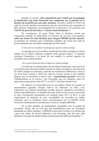 EXPOSÉ GÉNÉRAL - 83 -
Ensuite, et surtout, elles engendrent pour l’entité qui accompagne
le bénéficiaire une perte financière non compensée sur la période où ce
dernier est accueillie par une autre structure. En effet, l’article D. 5135-7 du
code du travail spécifie expressément que les conventions par lesquelles le
SPE autorise l’organisme accompagnant de la personne à lui prescrire une
PMSMP ne peuvent être liées à « aucune clause financière ».
En conséquence de quoi, l’Esat, dont la dotation versée par
l’assurance maladie est déterminée en fonction de son taux d’occupation,
subit une baisse de cette dernière pour chaque PMSMP qu’elle autorise.
La situation est similaire pour l’entreprise adaptée, qui reçoit une aide au
poste forfaitaire par travailleur handicapé qu’elle salarie.
b) Sécuriser le travailleur handicapé qui quitte le milieu protégé
Le passage par un travailleur handicapé du milieu protégé au milieu
adapté ou au milieu ordinaire comporte deux grands risques : le premier
concerne l’exposition à la perte de son emploi, le second regarde les
modalités de sa rémunération.
(1) La perte financière liée au départ du milieu protégé
Le statut de la rémunération du travailleur handicapé, selon qu’il est
accueilli par une structure médico-sociale du milieu protégé ou une structure
du milieu adapté ou ordinaire, présente de nombreuses différences. Dans le
cas d’un Esat, l’article L. 243-4 du code de l’action sociale et des familles
dispose que le travailleur a droit à une « rémunération garantie versé par
l’établissement ou le service » qui l’accueille, qui est comprise, pour un
équivalent temps plein, entre 55,7 % et 110,7 % du Smic horaire brut.
Par ailleurs, il est possible pour un travailleur d’Esat de cumuler sa
rémunération garantie, lorsque celle-ci est inférieure au Smic, avec
l’allocation aux adultes handicapés (AAH), dont de nombreux travailleurs
d’Esat sont bénéficiaires. Le bénéfice de cette AAH n’a été ouvert à ceux dont
le taux d’incapacité permanente est compris entre 50 % et 80 %, et qui
représentent la majorité de ceux susceptibles de travailler en milieu
ordinaire, qu’à la condition d’une reconnaissance par la CDAPH d’une
restriction substantielle et durable pour l’accès à l’emploi (RSDAE).
Or si cette dernière est parfaitement compatible avec la qualité de
travailleur d’Esat, elle ne l’est que très partiellement pour un travailleur
handicapé en milieu ordinaire : le RSDAE ne peut être reconnu à ce dernier que
« pour une durée de travail inférieure à un mi-temps, dès lors que cette
limitation du temps de temps résulte exclusivement des effets du handicap »1.
1 Article D. 821-1-2 du code de l’action sociale et des familles.
 
