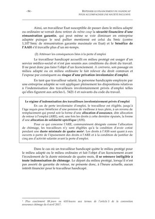 - 84 - REPENSER LE FINANCEMENT DU HANDICAP
POUR ACCOMPAGNER UNE SOCIÉTÉ INCLUSIVE
Ainsi, un travailleur Esat susceptible de passer dans le milieu adapté
ou ordinaire se verrait donc retirer du même coup la sécurité financière d’une
rémunération garantie, qui peut même se voir diminuer en entreprise
adaptée puisque le seul pallier mentionné est celui du Smic (contre
1,107 Smic de rémunération garantie maximale en Esat) et le bénéfice de
l’AAH s’il travaille plus d’un mi-temps.
(2) Atténuer les conséquences liées à la perte d’emploi
Le travailleur handicapé accueilli en milieu protégé est usager d’un
service médico-social et n’est pas soumis aux conditions du droit du travail.
Il ne peut donc pas faire l’objet d’un licenciement. A contrario, son passage en
milieu adapté ou en milieu ordinaire le fait relever du droit commun et
l’expose par conséquent au risque d’une privation involontaire d’emploi.
En tant que travailleur salarié, la personne handicapée employée par
une entreprise adaptée se voit appliquer pleinement les dispositions relatives
à l’indemnisation des travailleurs involontairement privés d’emploi telles
qu’elles figurent aux articles L. 5421-1 et suivants du code du travail.
Le régime d’indemnisation des travailleurs involontairement privés d’emploi
En cas de perte involontaire d’emploi, le travailleur est éligible, jusqu’à
l’âge requis pour bénéficier d’une pension de vieillesse à taux plein, à un revenu de
remplacement qui prend soit la forme d’une allocation d’assurance, dite allocation
de retour à l’emploi (ARE), soit, une fois les droits à cette dernière épuisés, la forme
d’une allocation de solidarité spécifique (ASS).
Pour ce qui concerne l’ARE, communément désignée comme l’allocation
de chômage, les travailleurs n’y sont éligibles qu’à la condition d’avoir cotisé
pendant une durée minimale de quatre mois1. Les droits à l’ASS sont quant à eux
ouverts à partir de l’épuisement des droits à l’ARE et à la condition de justifier de
cinq ans d’activité salariée avant la perte d’emploi.
Dans le cas où un travailleur handicapé quitte le milieu protégé pour
le milieu adapté ou le milieu ordinaire et fait l’objet d’un licenciement avant
l’écoulement de la durée minimale de quatre mois, il se retrouve inéligible à
toute indemnisation de chômage. Le départ du milieu protégé, lorsqu’il n’est
pas assorti de garantie de retour, ne présente donc, à l’heure actuelle, aucun
intérêt financier pour le travailleur handicapé.
1 Plus exactement 88 jours ou 610 heures aux termes de l’article 3 de la convention
assurance chômage du 4 avril 2017.
 