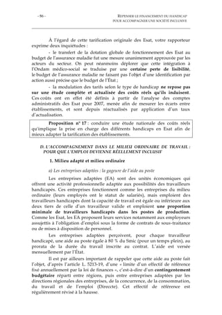 - 86 - REPENSER LE FINANCEMENT DU HANDICAP
POUR ACCOMPAGNER UNE SOCIÉTÉ INCLUSIVE
À l’égard de cette tarification originale des Esat, votre rapporteur
exprime deux inquiétudes :
- le transfert de la dotation globale de fonctionnement des Esat au
budget de l’assurance maladie fut une mesure unanimement approuvée par les
acteurs du secteur. On peut néanmoins déplorer que cette intégration à
l’Ondam médico-social se traduise par une certaine perte de lisibilité,
le budget de l’assurance maladie ne faisant pas l’objet d’une identification par
action aussi précise que le budget de l’État ;
- la modulation des tarifs selon le type de handicap ne repose pas
sur une étude complète et actualisée des coûts réels qu'ils induisent.
Ces coûts ont en effet été définis à partir de l'analyse des comptes
administratifs des Esat pour 2007, menée afin de mesurer les écarts entre
établissements, et sont depuis réactualisés par application d’un taux
d’actualisation.
Proposition n° 17 : conduire une étude nationale des coûts réels
qu'implique la prise en charge des différents handicaps en Esat afin de
mieux adapter la tarification des établissements.
D. L’ACCOMPAGNEMENT DANS LE MILIEU ORDINAIRE DE TRAVAIL :
POUR QUE L’EMPLOI DEVIENNE RÉELLEMENT INCLUSIF
1. Milieu adapté et milieu ordinaire
a) Les entreprises adaptées : la gageure de l’aide au poste
Les entreprises adaptées (EA) sont des unités économiques qui
offrent une activité professionnelle adaptée aux possibilités des travailleurs
handicapés. Ces entreprises fonctionnent comme les entreprises du milieu
ordinaire (leurs employés ont le statut de salariés), mais emploient des
travailleurs handicapés dont la capacité de travail est égale ou inférieure aux
deux tiers de celle d’un travailleur valide et emploient une proportion
minimale de travailleurs handicapés dans les postes de production.
Comme les Esat, les EA proposent leurs services notamment aux employeurs
assujettis à l’obligation d’emploi sous la forme de contrats de sous-traitance
ou de mises à disposition de personnel.
Les entreprises adaptées perçoivent, pour chaque travailleur
handicapé, une aide au poste égale à 80 % du Smic (pour un temps plein), au
prorata de la durée du travail inscrite au contrat. L’aide est versée
mensuellement par l’État.
Il est par ailleurs important de rappeler que cette aide au poste fait
l’objet, d’après l’article L. 5213-19, d’une « limite d’un effectif de référence
fixé annuellement par la loi de finances », c’est-à-dire d’un contingentement
budgétaire réparti entre régions, puis entre entreprises adaptées par les
directions régionales des entreprises, de la concurrence, de la consommation,
du travail et de l’emploi (Direccte). Cet effectif de référence est
régulièrement révisé à la hausse.
 
