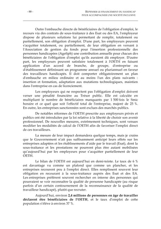 - 88 - REPENSER LE FINANCEMENT DU HANDICAP
POUR ACCOMPAGNER UNE SOCIÉTÉ INCLUSIVE
Outre l'embauche directe de bénéficiaires de l'obligation d'emploi, le
recours via des contrats de sous-traitance à des Esat ou des EA, l'employeur
dispose de plusieurs solutions lui permettant de remplir, totalement ou
partiellement, son obligation d'emploi. D'une part, les employeurs peuvent
s'acquitter totalement, ou partiellement, de leur obligation en versant à
l'Association de gestion du fonds pour l'insertion professionnelle des
personnes handicapées (Agefiph) une contribution annuelle pour chacun des
bénéficiaires de l'obligation d'emploi qu'ils auraient dû employer. D'autre
part, les employeurs peuvent satisfaire totalement à l'OETH en faisant
application d'un accord de branche, de groupe, d'entreprise ou
d'établissement définissant un programme annuel ou pluriannuel en faveur
des travailleurs handicapés. Il doit comporter obligatoirement un plan
d'embauche en milieu ordinaire et au moins l'un des plans suivants :
insertion et formation, adaptation aux mutations technologiques, maintien
dans l'entreprise en cas de licenciement.
Les employeurs qui ne respectent pas l'obligation d'emploi doivent
verser une pénalité financière au Trésor public. Elle est calculée en
multipliant le nombre de bénéficiaires manquants par 1 500 fois le Smic
horaire et ce quel que soit l'effectif total de l'entreprise, majoré de 25 %.
En outre, les entreprises sanctionnées sont exclues des marchés publics.
De notables réformes de l’OETH prescrite aux employeurs privés et
publics ont été introduites par la loi relative à la liberté de choisir son avenir
professionnel. De nouvelles mesures, extrêmement techniques, sont venues
modifier les modalités de calcul de l’OETH afin de favoriser l’emploi direct
de ces travailleurs.
La mesure de leur impact demandera quelque temps, mais je crains
que le Gouvernement n’ait pas suffisamment anticipé leurs effets sur les
entreprises adaptées et les établissements d’aide par le travail (Esat), dont la
sous-traitance et les prestations ne pourront plus être autant mobilisées
qu’aujourd’hui par les employeurs pour s’acquitter partiellement de leur
OETH.
Le bilan de l’OETH est aujourd’hui en demi-teinte. Le taux de 6 %
est davantage vu comme un plafond que comme un plancher, et les
entreprises recourent peu à l'emploi direct. Elles remplissent souvent leur
obligation en recourant à la sous-traitance auprès des Esat et des EA.
Les entreprises préfèrent souvent rechercher en interne des personnes qui
pourraient se voir reconnaître la qualité de personne handicapée (au risque
parfois d’un certain contournement de la reconnaissance de la qualité de
travailleur handicapé), plutôt que recruter.
Aujourd’hui, environ 2,4 millions de personnes en âge de travailler
déclarent être bénéficiaires de l’OETH, et le taux d’emploi de cette
population s’élève à environ 37 %.
 