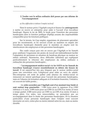 EXPOSÉ GÉNÉRAL - 89 -
2. Tendre vers le milieu ordinaire doit passer par une réforme de
l’accompagnement
a) Des difficultés à réaliser l’emploi inclusif
Dans le secteur privé, l’Agefiph conçoit et finance les aménagements
à mettre en œuvre en entreprise pour aider à l’accueil d’un travailleur
handicapé. Depuis la loi de 2005, le fonds pour l'insertion des personnes
handicapées dans la fonction publique (Fiphfp) assume des responsabilités
comparables pour les fonctions publiques.
Sur le terrain, les Cap emploi, organismes de placement spécialisé,
pour les recrutements, et les services d’aide au maintien en emploi des
travailleurs handicapés (Sameth) pour le maintien en emploi sont les
interlocuteurs des employeurs et des personnes handicapées.
Des outils conçus puis mis en œuvre par l’Agefiph et les Sameth
pour améliorer l’ergonomie des postes de travail ont indéniablement facilité
l’adaptation de personnes en situation de handicap physique ou moteur au
milieu ordinaire. Néanmoins, deux difficultés subsistent qui expliquent
particulièrement la réticence des employeurs du milieu ordinaire à
embaucher des personnes handicapées :
- l’accompagnement médico-social via les SAVS ou les Samsah du
travailleur handicapé s’exerce essentiellement en dehors des heures de
travail. Il est aujourd’hui très peu fréquent que le secteur médico-social
passe une convention avec l’employeur pour aider au suivi du salarié.
Des entreprises ont tenté de pallier cette absence du médico-social en
instaurant un tutorat spécifique pour l’accueil des personnes handicapées,
mais en l’absence de formation adéquate et d’incitation financière, l’initiative
est souvent de faible portée ;
- les aides accordées par l’Agefiph sont d’un montant trop limité et
sont surtout trop ponctuelles : 1 000 euros pour la signature d’un CDD
inférieur à 11 mois, 2 000 euros pour un CDD ou un CDI d’au moins 12 mois
à temps partiel, 4 000 euros pour un CDD ou un CDI d’au moins 12 mois à
temps plein. Ces aides, non renouvelables, ne permettent pas un
accompagnement dans la durée des personnes handicapées. Or la situation
particulière d’une personne handicapée dans l’emploi rend souvent
nécessaire un suivi, certes plus ou moins intensif selon les cas, mais au moins
durable.
 