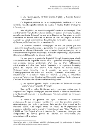 - 90 - REPENSER LE FINANCEMENT DU HANDICAP
POUR ACCOMPAGNER UNE SOCIÉTÉ INCLUSIVE
b) Une réponse apportée par la loi Travail de 2016 : le dispositif d’emploi
accompagné
Ce dispositif1 consiste en un accompagnement médico-social et un
soutien à l'insertion professionnelle du salarié, et peut se doubler d'un appui
à l’employeur.
Sont éligibles à ce nouveau dispositif d'emploi accompagné (ainsi
que leur employeur), les travailleurs handicapés qui ont un projet d'insertion
en milieu ordinaire de travail ou sont accueillis dans un Esat et ont un projet
d'insertion en milieu ordinaire de travail ou sont en emploi en milieu
ordinaire de travail et rencontrent des difficultés particulières pour sécuriser
de façon durable leur insertion professionnelle.
Le dispositif d'emploi accompagné est mis en œuvre par une
« personne morale gestionnaire », qui sera le plus souvent un établissement
ou service social ou médico-social pour personnes handicapées ayant conclu
une convention de gestion avec un (ou plusieurs) organisme(s) de placement
(Cap'emploi, Pôle emploi ou mission locale).
Un des grands apports du dispositif d’emploi accompagné réside
dans la convention tripartite conclue entre la personne morale gestionnaire,
une personne morale gestionnaire d’un Esat ou d’un établissement
médico-social spécialisé dans l’aide à l’insertion, et un organisme de service
public de l’emploi (Pôle emploi, Cap emploi ou mission locale).
Cette convention tripartite vise à associer les deux acteurs de
l’accompagnement ordinaire qui jusqu’ici opéraient séparément : le
médico-social et le service public de l’emploi. De plus, la convention
permettra l’intervention directe du médico-social au sein de l’entreprise pour
s’assurer du suivi du salarié et de sa bonne intégration.
c) Une réponse à apporter : unifier l’interlocuteur du travailleur handicapé
autour d’un service public de l’emploi
Bien qu’il en salue l’initiative, votre rapporteur estime que le
dispositif de l’emploi accompagné est une mesure d’ambition insuffisante
pour favoriser l’insertion et le maintien dans l’emploi ordinaire de personnes
handicapées.
Il rappelle en premier lieu que l’orientation et l’insertion
professionnelle des personnes handicapées sont des missions exercées
concurremment par trois organismes : Pôle emploi, Cap emploi et les
missions locales. Cap emploi forme un réseau de 98 organismes de
placement spécialisé sur le territoire, conventionnés par l’État, l’Agefiph, le
FIPHFP et Pôle Emploi. Ces trois acteurs de l’orientation, bien que tous
composantes du service public de l’emploi, ne coordonnent pas
nécessairement leur action.
1 Institué par la loi n° 2016-1088 du 8 août 2016 relative au travail, à la modernisation du dialogue
social et à la sécurisation des parcours professionnels.
 