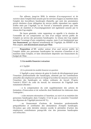 EXPOSÉ GÉNÉRAL - 91 -
Par ailleurs, jusqu’en 2018, la mission d’accompagnement et de
maintien dans l’emploi était assurée par les services d'appui au maintien dans
l'emploi des travailleurs handicapés (Sameth), qui sont des prestataires
privés titulaires d'une délégation de service public répondant aux appels
d'offre émis par l’Agefiph. La loi Travail a néanmoins permis que cette
mission de maintien et d’accompagnement soit également assurée par le
réseau des Cap emploi.
De façon générale, votre rapporteur en appelle à la réunion de
l’ensemble de ces composantes au sein d’un unique service public de
l’emploi au service des personnes handicapées. Le réseau des Cap emploi
présente l’avantage d’une compétence acquise, mais il est fondamental que
son financement, qui dépend actuellement de l’Agefiph, du FIPHFP et de
Pôle emploi, soit directement assuré par l’État.
Proposition n° 19 : unifier autour d’un seul service public de
l’emploi dédié aux personnes handicapées les missions d’insertion et de
maintien dans l’emploi, et faire directement dépendre son financement du
budget de l’État.
3. Un modèle financier à sécuriser
a) L’Agefiph
(1) La pérennité du modèle financier en question
L’Agefiph a pour mission de gérer le fonds de développement pour
l’insertion professionnelle des handicapés, alimenté par les contributions
annuelles des employeurs privés et chargé d’accroître les moyens consacrés à
l’insertion des handicapés en milieu ordinaire de travail. D’après
l’article L. 5214-3 du code du travail, les ressources de l’Agefiph sont
notamment affectées :
- à la compensation du coût supplémentaire des actions de
formation, d’innovation et de recherche dont bénéficient les intéressés dans
l’entreprise ;
- à des mesures nécessaires à l’insertion, au suivi et au maintien des
personnes handicapées dans l’emploi. C’est là que se concentre l’essentiel
des dépenses de l’Agefiph (environ 60 %) ;
- au financement d’actions de formation professionnelle
préqualifiantes et certifiantes des demandeurs d’emploi handicapés.
On notera que cette dernière mission excède le périmètre d’action des
employeurs contributeurs puisqu’elle vise des personnes handicapées
non embauchées.
 