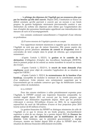 EXPOSÉ GÉNÉRAL - 93 -
- le pilotage des dépenses de l’Agefiph par ses ressources plus que
par les besoins qu’elle doit couvrir. Depuis 2012, l’institution se trouve en
déficit constant, qu’elle parvient à couvrir par un recours à ses fonds
propres. Sa gestion budgétaire strictement prévisionnelle conduit à une
diminution du rythme des dépenses alors même que l’augmentation des
taux d’emploi des personnes handicapées appellerait une intensification des
mesures de suivi et d’accompagnement.
Ces constats conduisent naturellement à l’impératif d’une réforme
en profondeur.
(2) D’autres missions de l’Agefiph à prendre en compte
Vos rapporteurs tiennent néanmoins à rappeler que les missions de
l’Agefiph ne sont pas que de nature financière. Elle assure auprès des
employeurs privés plusieurs missions de conseil et d’expertise dont il
conviendra de tenir compte dans le projet de réforme, qui comprennent
notamment :
- d’après l’article L. 5212-5, la gestion et le contrôle de la
déclaration d’obligation d’emploi des travailleurs handicapés (DOETH),
dont le présent projet de loi entend au moins transférer le recueil au réseau
des Urssaf ;
- d’après l’article L. 5212-5-1, le rescrit de toute demande d’un
employeur ayant pour objet de connaître l’application de sa situation au
regard de l’OETH ;
- d’après l’article L. 5212-9, la reconnaissance de la lourdeur d’un
handicap, susceptible de moduler le montant de la contribution annuelle
d’un employeur. Cette mission sera certainement supprimée par le
Gouvernement qui ne souhaite conserver que l’âge du bénéficiaire comme
unique critère de modulation.
b) Le FIPHFP
Pour des raisons similaires à celles précédemment exposées pour
l’Agefiph, le FIPHFP connaît une trajectoire financière comparable. Le
résultat négatif depuis 2013 est couvert par les fonds propres, qui
connaissent une diminution inquiétante depuis. Alors que les produits
s’élevaient à environ 210 millions d’euros en 2010, ils se rapprochent
aujourd’hui du seuil de 100 millions d’euros et leur projection pour 2019
tourne autour de 60 millions d’euros.
La gestion financière du FIPHFP se distingue néanmoins de celle de
l’Agefiph en ce que le niveau de ses fonds propres, structurellement
supérieur à celui de ses charges, lui a permis depuis 2012 de financer les
actions requises par les administrations par la mobilisation de ses
réserves. Cette tendance, que le précédent gouvernement a négligé
d’enrayer, montre ses limites depuis 2016 et place le FIPHFP dans une
situation de détresse financière difficilement réversible.
 